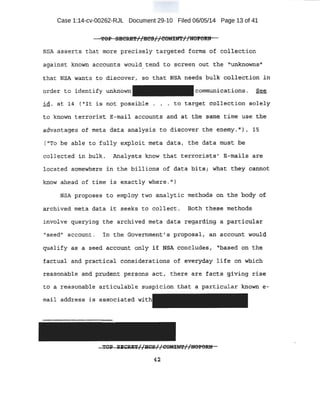 Case 1:14-cv-00262-RJL Document 29-10 ·Filed 06/05/14 Page 13 of 41
. ':POP SECRE'f//HCS}/COMilft//UOf.ORN
NSA asserts that more preci·se;Ly target-ed forms of collecti.ori
against known accounts would_~end tq scree.n out the 'unkri9wns11
that NSA wants. to, dis:cover, so that: NSA he.e'ds buik col,.le.bti.on in
orcler to identify unknown
id. E3.t 1,4 Pit i~ not possible,
-communica_tions. See
to. t~rge,t collection :;;olely
to ktt.cwn te't'toti'st E--ttia-il accou,nts and at the .satfie, time use ~b..e
advantages of meta data analysis ·t.o dl.scaver t·he enemy.") , .,15
(''To be ab-le to·fully e~loi t meta data, the data must be
collected in bulk. Analysts know .that terrorists' E-mails. are
loca~ed someWhere i n the bil~ions of data 'bits i· What they CC).n:n6t
know ahead of time is exactlywhere. 11
)
NSA proposes to empJ.qy two analytic met:bods on the body of
archived meta data it se~ks to collect, Both these methods
involve querying the archived meta data regarding a particular:
"seed11
account. In the Government's p:to)?osal;- an account would
qud.lify ~s a s~ed a~count, orily if NSA qqncludes, J'based ~:n the
£actual a~d practical c:o).s±de:rat~ons ~f 'etrecyd.~y l.ife dn which
r~a!:tonable ahd pro{ient. pet.~ons act, there are facts §,i~ing rise
to a reasonable articulable suspicion that a particular known e-
mail ,addrepS is associated with
~~ i¥CUT[/HCS// COMINX'//UOPORN.
42
 