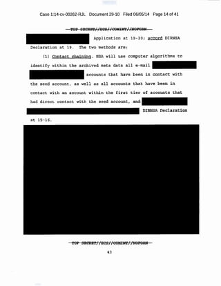 Case 1:14-cv-00262-RJL Document 29-10 Filed 06/05/14 Page 14 of 41
Applic;ation at 19-20; actl!or<i" DIRNSA
Dec-laraeion at 19. The two met-hod~ ar e :
•
{1')' £ont act t:!lia~~f:~g. NSA w:~ll use c-ompuf::er algori-thms t o
i denti.fy 'Within tlle ~tr'Chive( meta data all e-mail
accounts t'hat have been m contact with
t he· s-eed aecount, as well as a,l l acqoupts that have been i!l
had direct conta.ct w-ith the seed a ccount, and
:o;rRMsA ne:aiaratio.n
'fOP SEdiUi!i!//HCS//CQMIN!l'//UOFORH .
 