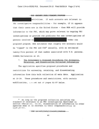 Case 1:14-cv-00262-RJL Document 29-10 Filed 06/05/14 Page 17 of 41
ivities, If s-u¢h: accounts· a,~e- .relevant eo
FBI investigative responsibilities - for example, it it appear.s
that their users are in the United States ~ then ~SA will pr!?vide
information to th~ FBI", which may prove relevant to on$oiilg FBI
inve_stigation.~ Qr pr&vi.de the predicate fo;:- new in:v.estigations of
per~ons .:1-p:ve>lyed in Under the
proposed program, NSA estimates· that roughly 400 accounts wouid
he 'tipped." to the lrot and crAiJ3
annually~ with an· estirilated.
twenty-five percent of' t .hat number associated, with :tr.s. persons. ·
DIRNSA Di;claration at ..20.
7 , The. Go:t.rernment:" s Propose.d' .Procedures fOlc Accessing,
}i~t~inillg, and .O'isseminat -ing Co11,ected~ In:fb~at.fon
'the application speci.f ies proposed procedures· and
restrictions £or accessing; retaining, and ·disseminatiJig
information from this bulk collection df m~ta data.. AJ:iplication
at l~:-.24. Thes'e l?rocedur·es and res~ riceions; with cer_l;ain
modiffcatiol:l$, i:l.; e ·~ et oUt :at p9ges 82-B7 Below.
33
AS long as the pro-po.$ed collection lSE!ttis.fies . tne
~tandard of relevani!:e to an. FBI investigation desc-ribed irt,.
secti.on 1842 ~a) (~), (c) (2:}, dis.s·emination .of information to-other
agenci~s when it. is relevant to their resp'0nsibilit;:ies is- ·
:&~·pre_ r i t _ .
l'O!~ S:EC~'i'//UCS//CSUI!l"'i'//NOFOtu~
46
 