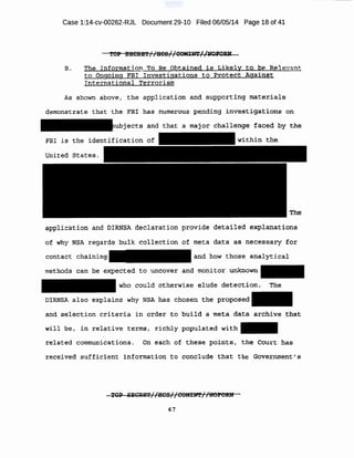 Case 1:14-cv-00262-RJL Document 29-10 Filed 06/05/14 Page 18 of 41
'f'e-P ~CiU3'i'/ /HCS//OOM:r~//JiOto:R.bt
:$ ~ The: Ih.f:o·rmat1on fro Be Obtalned i s Likely: t .o he Re1 eVant
to Ongoing FBI Investigations to Proteet Against
Internation'al. Terrorism
Al!3 shown above, the .application an(! supporting materials·
demonstrate that th~ EB! has num.e:tt.ous I?e~ding inv~~t.~g.ation~ on
t$• and that a major challenge faoed 'hY, the:
F!li is 'the
applle:ation and DIRNSA declaration provide detailed ~xplanations
of why NSA regards bulk collection .of meta data as, necessary for
cmitact chaining· and bow those analyt.icai
wethods 'Can be expected t.o unc-over and tnonitoi' unknown
who could otherwise elude detection. The
DIRNSA also explains why NSA has chosen tne proposed
and. selection criteria in or der to build a meta data archive that.
w.tl l be, ~-u. ;elat:ive terms , richly populated with
:Felate:d communications. on €!-ach of these points I the Court ha$
. . .
i:eeei'.i.ed' s ufficient information to conclude that the ~o:vemmetl·t' s-
47
 