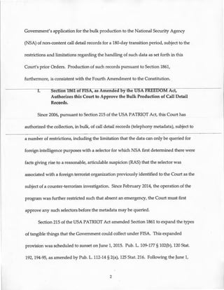 Government's application for the bulk production to the National Security Agency
(NSA) of non-content call detail records for a 180-day transition period, subject to the
restrictions and limitations regarding the handling of such data as set forth in this
Court's prior Orders. Production of such records pursuant to Section 1861,
furthermore, is consistent with the Fourth Amendment to the Constitution. .
I. Section lBUIOf FISA, as Amenaeaoy tfie USA FREEDOM Act,
Authorizes this Court to Approve the Bulk Production of Call Detail
Records.
Since 2006, pursuant to Section 215 of the USA PATRIOT Act, this Court has
authorized the collection, in bulk, of call detail records (telephony metadata), subject to
a number of restrictions, including the limitation that the data can only be queried for
foreign intelligence purposes with a selector for which NSA first determined there were
facts giving rise to a reasonable, articulable suspicion (RAS) that the selector was
associated with a foreign terrorist organization previously identified to the Court as the
subject of a counter-terrorism investigation. Since February 2014, the operation of the
program was further restricted such that absent an emergency, the Court must first
approve any such selectors before the metadata may be queried.
Section 215 of the USA PATRIOT Act amended Section 1861 to expand the types
of tangible things that the Government could collect under FISA. This expanded
provision was scheduled to sunset on June 1, 2015. Pub. L. 109-177 § 102(b), 120 Stat.
192, 194-95, as amended by Pub. L. 112-14 § 2(a), 125 Stat. 216. Following the June 1,
2
 