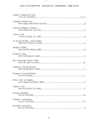 Case 1:14-cv-00262-RJL Document 29 Filed 06/05/14 Page 4 of 34
Clapper v. Amnesty Int'l USA,
133 S. Ct. 1138 (2013) .................................................................................................2, 3, 4
Claridge v. RockYou, Inc., .
785 F. Supp. 2d 855 (N.D. Cal. 2011) .................................................................................8
Cmte. for GI Rights v. Callaway,
518 F.2d 466 (D.C. Ci
1
• 1975) .............................................................................................4
Cronin v. FAA,
73 F.3d 1126 (D.C. Cir. 1996) .............................................................................................4
Ctr. for Law & Educ. v. Dep 't ofEduc.,
396 F.3d 1152 (D.C. Cir. 2005) ...........................................................................................4
Douglas v. Dobbs,
419 F.3d 1097 (1Oth Cir. 2005) ...........................................................................................8
El-Masri v. Tenet,
479 F.3d 296 (4th Cir. 2007) ...............................................................................................3
Elec. Privacy Info. Center v. DHS,
653 F.3d I (D.C. Cir. 2011) ...............................................................................................22
Ferguson v. City ofCharleston,
308 F.3d 380 (4th Cir. 2002) ........................:......................................................................7
Ferguson v. City ofCharleston,
532 u.s. 67 (2001)...............................................................................................................7
Flores v. Dist. ofColumbia,
437 F. Supp. 2d 22 (D.D.C. 2006) ...................................................................................:...2
Frugone v. CIA,
169·F.3d 772 (D.C. Cir. 1999) .............................................................................................3
Georgia v. Randolph,
547 u.s. 103 (2006)...............................................;.................................,.........................16
Goldman v. United States,
316 u.s. 129 (1942)...........................................................................................................18
Griswold v. Connecticut,
381 u.s. 479 (1965).............................................................................................................8
111
 