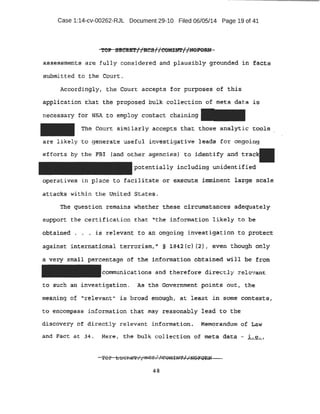 Case 1:14-cv-00262-RJL Document 29-10 Filed 06/05/14 Page 19 of 41
loio • dB . alcl. J f ; . I I . I ~ ....'ft.... .
.zOJI tn:£1;t,;5!, 1 BCS1TCOMINT, yNurvRN
asse.ssment .s are· :fully consi der ed and plausibly grounded in f ac:,ts
submitted' t o the Cour t .
Accor di ngly'· the Court:. accepts f or pur];>oses ·of this
.application that the ·proposed bti.lk collection of meta dat a ~6
n·ecessa.:ry for NSA to empl oy contact chaining
The Cour t: similarly accepts that those ana.l}1:ic tool s
ar e likely to genera te useful investig-at ive leads for ongoing
.efforts by the FB! (and ,other a:genc-ies} t o ,ident -ify and t
potential ly including unidentified
operatives in place to f acilitate or ex~cute ·immi:~ent large scal e
attack~ within t he United States.
The question remains whether these b:ircumstances adequately
SUI;>P'Oft t he cert ificat ion that '1
the informat.ion likely to be
obta:tnetl . . . is r elevant t o an ongoing i nvestigation to protect
againat ~nternat±onal terrori sm, IJ § 1B42(c) (2}, even though onl y
a ~ery small pe·rcentage of the infprmati:on obtained .wi ll :be from
communications and therefore dir ectl y zel evant.
t o suc:h an investigation.. .As the Government· points out, the
meahing of "relevant1
' is broad eho:t;~g}l , at least i n stinle C:,01lt~·S1
to. eJl,C.:O'tn:pass information that may reasonably lead to t he
discov ery of directly .relevant i nformatt.ion. Memorandum of taw
and Fact at 34 . Mere, the bulk collecti on of .meta, data - L e.. •
48
 
