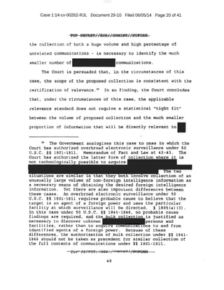 Case 1:14-cv-00262-RJL Document 29-10 Filed 06/05/14 Page 20 of 41
the co11eciiion of both a huge volume and high percentage of
un.rel a ted conu:nunica·tions . is necessary to identify the much
smaller number- of communications.
The Court is; persuaded tha.t, in the circumstances of this
cas_e . til:e scope .of the proposed collection. is cionsi·£ttent with the
·"Certification ofrelevance, 3
~ In so finding, the Court concludes
tha , under the circumstances of this case, the applicable
.re1evance standard does not require· a statistical •r'f::-fgbt fit"
between the volume of p:ropose.d collection and the mW::h smaller
.proportion of information that will be directly relevant to
..
~ 'nie Government analogizes this case t.o ones in· wbi.ch the
Court bas authorized overbroad electronic surveillance under 50
u.s.e. '§§ 1801-1811. Memorandum of Fact and Law at 42 ..43. The
Court has authorized the latter form of collection where it is
not . tech:nol . cal ible to
co ectidn of an
unusually large volume of non-foreign intelligence information as
a necessary means. of obtaining the desired foreign intelligence
information. Yet there are also imporctmt.·differem::es between
these cases. An. overbroad electronic surveillance under 50
U.S.C. §§ 1801~1811 requires probable cause to believe that the
target is an agent of a foreign power and uses the particular
facility at wb:ich surveillance will be directed. § 1805(a) (3.).
In this case under so u.s.c. §§ 1841-1846 1 no probable cau.se
findings are required, and is justified as
necessary o discover unknown rsons and
facilitie.s, rather than to a s to an.d from
identified agents of a foreign power . Because of these
dirferences , the authorization of bulk collection under §§ 1841-
184_6 should not be taken as precedent for similar collection of
the full contents of communications under §§ 1801-~81~.
 