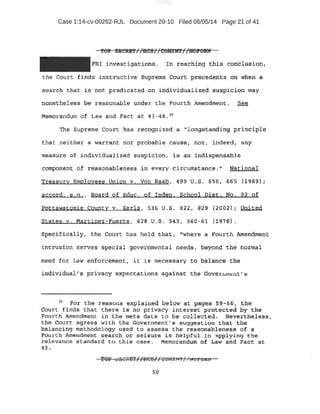 Case 1:14-cv-00262-RJL Document 29-10 Filed 06/05/14 Page 21 of 41
FBI investigation~ ~ I n. reaehf ng this . concl usion,
the Court. finds i nst tuct i ve SUpr eme Cour t pre.cederits on When. a
search that ie no1;: ~redicated on i ndivi duali.zed suspicion may
nonetheless be reasonable under the Fourth _AJttet~dment. See
Memorandum of Law and Fact at 43-48 .::)$
Th~ Supreme c-ourt has re:eogni zed a '' longstanding :pri nciple
that nei the · a wa:rran nor ptobable cauae; ·nor1 i ndeed, any
m~a:sure of individualized suspi ci on, i s an i ndi spensable
eompg;nent of reasonablenes$ in every c i rcumstance.'' 'N'ationai
r easury Employees Union v . Von Raabt 4B9 U.S. 656, 665 (1989);
accord, e ,a . , Board. of Educ. of ID.d,e:g . School Dist. No. 92 of
!Jot.tawatomie County v. Earls, S36 u.s. B22 ~ 829 (2002) : United
States v. Martinez-Fuerte, 428 u.S. $4S, 560 - 6'1 (197EH .
spe.c i:fically , t:lle Court has held t hat 1 t'where a Fourth Amendmen t
incrus.ion serves special governmental needs, beyond the norma.l
~eed for l aw enforcement~ it is necessary to bal anee ,t_h_e
i ndiVidu.al' s privacy expectations aga'inSt the Governrnent' .s
.3s For th-e r easons explained below at pages 59.-66, tne
O;rurt finds that there is no prtvacy interest protected by the
·Four t h Amendment in the meta dat a to be co1lected. Nevertheless,
the court. agrees wi th the Gover nment•s suggestion that the
balancing methodology used t o assess the reasonableness of a
.fourth Amendment search or seizure is helpful in ;;l.pplying the
r elevance standard to this case . Memorandum of Law and Fact at.
43 .
 