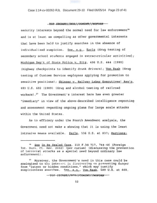 Case 1:14-cv-00262-RJL Document 29-10 Filed 06/05/14 Page 23 of 41
semrrity interests beyond the normal need tor law enforcememtn
and i s at least as compelling as other go:fie_trimental iriterests
tha t have been held to justity searches in the absence of
i ndividuali:zed suspicion. See, _e.g., Earls (drug testing of
secondary school students engage~ in extracurricular activit:ies-)i
Miehig~·n Dep' t oL sta'Ce. Police v. Sit:z, 496 u.s. 44-4 (1990)
(hi ghway checkpoin.es t o id~nti.fy drunk drivers); Von Raah (drUg:
test ing of customs Service employees applying for promotion to
sensiti ve positions) ; Skinner y. Railway Labor Executives'' Ass•n,
~89 tr..S . 602 (:U89} (drug and alcohol t est.irtg of railroad
worketsl .1 The 'Government' s interest here nas ~ven greate,r
1fimmediacy" in view of th~ above-described intelligence reporting
and assessment regaxding ongoing plan.S for large scale attacks
within the trnited States .
As to ~ffitnicy under the Fourth Amendment analysl.s:, the
.Government need not make a showing that it is using the least
int rUsive nteans available . Earle, 536 U.S. at 837; Ma-rtinez-
1
" ·~ In Re Sealed Case, 310 F ..3·d 717; 744-46 (Foreign.
.I nt . Surv. CL Rev. 2002) (per curiam) (discussing the prevent-ion
O·f te:n~orist attacks as a special need beyond ordinary law
enforcemt:!nt) _
17
' ·Moreo~.e~, the Gov.er.mtient' s need in this case could be
· analogized to the int 1 e :sr. i . i c~;:~re.:r ·ng. ot: -eve nting d.:.:tl.ger
· from "latent or hidden conditions," which may justify
SU:SpJ.ciohless searches . See, e.g. 1 Von Raab, 48~ U~ S. at 6·68.
ror : £CRB'1'//flt:!g//e'OM:ftn" //HOP'Od
 