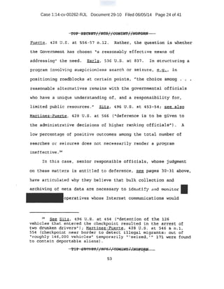 Case 1:14-cv-00262-RJL Document 29-10 Filed 06/05/14 Page 24 of 41
FpeJ£tei 42s u .s . a:J:. 556- 57 rt .12 .. :Bather, the c:N.estl.on: ·is w.!ie,ther
the Government has chosen "a reasonably effective means of
addressing-It the 'need.. .Earls, 536 u.s. at 8'37. i n structuring a
program involving a~icionless sea.rcn ·Or sei zu"re, ~j .in
. p,'9$itioniPg r;Oadblocks at certain points~ J'the. choice among . • ,_.
l:eas'e!n..able aJ.t,e.rnatives remains with the governmental officials
Who have a un.i que understanding of, and a responsibility for,
limited puhU.-c resourqes." ~, 496 V~S .. at 453-54; see also
Mart.inez-Fu:erte, 42S U.S, at 56'6 ('deference i .s to b:e Siven to
the administrative .det:isi ons of higher ranking officia-lS11
). -A
-low percentage of positive ou~com,es among t:he total number 6f
searphe~ or seizures does not necessarily render a program
ineffective. 38
In this c-ase I senior respon~~d.ble offi'6i alst whose judgment
ott these matters. is entitled to deference, see pageS· .3:0.-31 ab.O-ve;
have articulated why t hey believe that bulk collection and
-~~ng o,f meta data are necessary· to idEn t:ify and monitor
operatives whos,e Internet communications would
1 See Sitz, .496 u.s at. 4.-5.4 {''detention of the. ~2~
vehicle$; that entered the checkpoint resulted in the arrest of
two drunken drivers"); Martinez ~Fuerte, 428 U.S. at 546 & n.l,
5·5-4 {checkpoint near border to detect illegal migrants: out of
"'roughly 146,000 vehicles" temporarily 11
~seized ~'" ~ 7l were found
to contain deportable aliens) .
7:? SBC.'P..£1'//HC£.//emGNT!/)tOi'ORN* f l .. ...
53
 