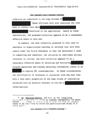 Case 1:14-cv-00262-RJL Document 29-10 Filed 06/05/14 Page 25 of 41
!tOP' SBCR:B'P I ':SCS I I COMIU'P l 'UOFORN. .·.. , ~ . - - I I 71 I I .
otherwise go undet ected in the huge streams of
th¢se of£icials have also explained why the-y
seek to collect meta data
identified in the application. Based on thes'e-
e~lanations, the proposed colie-ction appears to.. b.e a reasonably
~e<;tive means ' to this end.
-IJl~ SUmmary, the bulk collection proposed in this c·ase -i& -
analqgou.s to suspicionless searches or se:Lzures that have been
upheld under the .Fourth Amendment in that the G.overnment1
s need
is qo:mpeil:ing anp immediate, the intrusion on i~dividual privacy
intr'erests is limited, and bulk collection appears to be a
reasonably ef·fective means of detecting and monitori
rel ated operatives and thereby obtaining informati6n likely to be
to ongoing FBI investigations. !n thes~ circumstancea,
t.be certifictation of relevance is consistent ql-th the fact-· that
only a very sm~ll proporti:on of t;be huge volume of infprmation
cQllected will be directly relevant to the FB 's
investigations.
1!1 Cf. Mai:td.nez-Fuerte, ~2a u.s. at: 557 ·(reqU:ir.fng
c..~ .S;~z;:tl~ :" ' f"_!'~.-r..inn --~:- st s at highway checkpoint.s "on major
1;outes . . . ,..-culd • ,;: .!mp a ·· i.. .!il -' .-!- . aa - 119 ~1<: w o. .:.. ~tfic:
tends to be too h~r::vy to allow the particularized study of a
~ivc.n car").
54
 