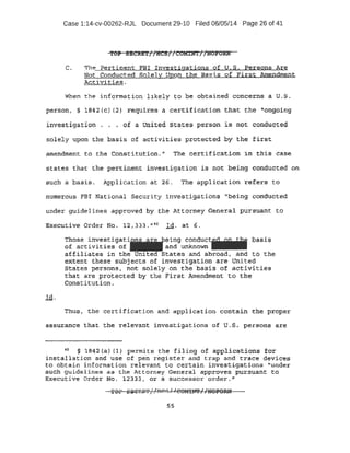 Case 1:14-cv-00262-RJL Document 29-10 Filed 06/05/14 Page 26 of 41
"reP .S8eU./f//HCS//r:!OMIJ!rT//N'OJ'Olm
C. The l?ertinEmt FBl Investigations of U.S. Persons A:re
Not . Conducted Solel}!: uaon the Bas~s of First Amendment
Activities .
When the information likely to be-pbta i ned concerns a. u.s.
person, ·§ lB42 (c) (2 } require~ a certificati r)n. t:la,a~ t he tt-<:)llg <:>ing
investigati.on . ·• . of a Onite4 .s.tates person is not conducted
solely upon th~ .basis of activities prbtect e:d by the first
amendment. t o the cons titution. " The certification in .this case
s.t.ac~-s t hat the pert inent investigation i s -not bein~ conducted on
Stich .~·· Basis. Appli cation at 2·6 . 'the appl i cat i ort · .ef~ta to
p'tll'lie;-ous FBI Nati onal Security i nves.tigati ons '1
being conducted
unde:r guidelines approve.d by the At torney General pursuant to
Exeot+.tive Order 1:'1o . l.2 , 333 ••n o I d. at 6 .
Th ose.. investigati~ein. g conduc~ basis
of activities of ........._and unknown 111111111
a'ffiliates in the Unl.ted States and abroad, and to the
extent these subjects of investigation are Unit .ed
States persons~ not solel y on the basis of activities
that are prot ected by the Fi rst Amendment to the
C-Qnst i tution .
Thus., 'the certi f i cati on and applica'tion contain the proper
aesuranee :that the rel evant i nvesti gations of u.s .. persons are
AO" ·§ 1 8'42 {a} fl } permits the fili ng of appli cat ,io-ns ~or"
inst allati on and use of pen r egister ana trap and t race devi ces
eo obtain information relevant to certain investiga,tions "under
s u.ch guidelines as t.he Attorney General approves pursuant to
l5f(ec~t ive Order No . 12333, or a successor order,''
5.5
 