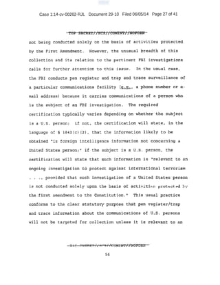 Case 1:14-cv-00262-RJL Document 29-10 Filed 06/05/14 Page 27 of 41
.1'0~ .SRC!t&'t//HCS//COMilft//HO~M
n.oe being conduct.e.d solely on the basis of activities protected
by t he First Amendment. However, the unusual breadth of this
.collec tion and i t s r elation to t he pert inent FBI investigations
call s f or f Ul"ther a ttention to thi s issue. I n the usual case;
the FBI conducts pen r egis ter and trap and trace survei l Umce of
a partipular communic~tions facility (.e. g :..,, a phdn~ n1li!lb~r or e -
mad.l addrre:s~s) because .:ft carries, communications or a person,. whO
is tha s'l.lb)ect of all FBI investi gati on . The·required
ce:rt.if,icati.on t~ically varies depending on whether ·the subject
i s a u·.s. person: if not, the certifi cation wi ll state, in the
la.nguage of § 1842 (c) {2} 1 that the information likely to be
obtai ned '"i s foreign intelligence i nf ormation not ooncerning a
Uuited Etat es pel;:s6n;;1
i:f t he subject i s a u.s. person1 t he
c~tif ication will state that such informati.on is "relevant to an
ongoi ng .i nvest igati on to pr otect against: i nte.rnati onal terrori sm
• • • t p rovi ded that such investigation of' a Uni ted States person
i s not C:onduc ted solely upon the· basis of activiti ·. proto.::t: E'd l 1
t he fi r:s.t amendment to the: Cons t ituti on. 11 This usual practice
coJtforms to the cl~ar s,tatutory pu:tpose that pe-n r egister/trap
and t race l nf d.rma.tion about t he co.mrillin:ications of u.s. persons
·will not b~ t arget ed for collection unless it is relevant to an
 