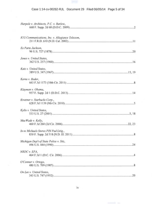 Case 1:14-cv-00262-RJL Document 29 Filed 06/05/14 ·Page 5 of 34
Harpole v. Architects, P.C. v.Barlow,
668 F. Supp. 2d 68 (D.D.C. 2009) ................,......................................................................2
ICG Communications, Inc. v. Allegiance Telecom,
211 F.R.D. 610 (N.D. Cal. 2002).........................................................................................11
Ex Parte Jackson,
96 U.S. 727 (1 878)..~............................................................................:..............................20 ·
Jones v. United States,
362 u.s. 257 (1960)...................................................................·.............................:..........16
Katz v. United States,
389 u.s. 347 (1967)...........................;..................................................:......................15, 19
Kerns v. Bader,
·663 F.3d 1173 (lOth Cir. 2011) ...........................................................................................8
Klayman v. Obama,
957 F. Supp. 2d I (D.D.C. 2013)............................................................;.....'.....................14
. Krottner v. Star~ucks Corp.,
628.F.3d 1139 (9th Cir. 2010) .............................................................................................5
Kyllo v. United States,
533 u.s. 27 (2001)...........................................:.............................................................5, 18
MacWade v. Kelly,
460 F.3d 260 (2d Cir. 2006).........................................................................................22, 23
In re Michaels Stores PINPadLitig.,
830 F. Supp. 2d 518 (N.D. Ill. 2011) ..........................................................:........................8.
Michigan Dep't ofState Police v. Sitz,
496 u.s. 444 (1990)............................................................................................................24
NRDCv. EPA,
464 F.3d I (D.C. Cir. 2006) .................................................................................................4
O'Connor v. Ortega,
480 u.s. 709 (1987).........................................................,....................................................8
OnLee v. United States,
343 u.s. 747 (1952)............................................................................................................20
IV
 