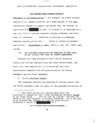 Case 1:14-cv-00262-RJL Document 29-10 Filed 06/05/14 Page 29 of 41
..
TOP Sl!lC~E'f//HCS// COMI:J.'fT/ /NVP'OM
Amendment. to the C:on s:tittltt-i on. n For example , ~ e-ma.i.l account.
used hy a u·..s. p.~s.ori could not be a seed account if the 2nly
information tihought t o support t he belie.f that tbe account is
.as-sociat ed with is that, l,h ser mons O'l" in post.~ga OA a
woo site, t he U. S . per son espoused jihadist rhet oric tha.~ f e ll
short of '-'advocacy . • • dires ted to l.nciting or prod'1:1oi ng
.inim4lEUlt l a.wl es$ act ion and • . •. l ikely to incite or produce
such acti on. Br andenber.g v. ohi o 1 3 95 u.s. 444, 447 (1969) (per
curiam·).
I:II . THE PROPOSED.COLLECTION AND HANDL!NG .OF META DATA
DO NOT VIOLATE THE FIRST OR FOURTH AMENDMENTS.
Bec ause t his case p:reseri.ts a novel use of st atutory
auth9~ities for gen. r egist e.r/t ra.p and t race su.r111eillance, the
·CQu.rt will als o explain wny l t is satisf i ed tl:lat thi s
surveillance colT!ports with the protecti ons of t:he Fou:rt:h
Amendment and the Fi rst Amendment .
lL _ftmrth ~mendment. I s s tes
The forego.f.ng anal ysi s has observed at vari ous points t hat
t he Fourth .Amendment does not apply to t he proposed collecti on of
u !l?lli s rtOdif:fcati on Will realize tnore fully the
Government; ' s eug·gest ion that  [ t] he information actually viewed
by any human being •.. w·11 be just as limited - and will be
based on the same targeted, indivi dual standards - · as in the case
of an ordinary pen reg ~ a.nd trace device ."
Government' s Let t er of - -at 3.
59
 