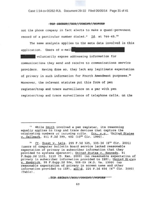 Case 1:14-cv-00262-RJL Document 29-10 Filed 06/05/14 Page 31 of 41
not the phone ccmpany in fact elects t o make a qu_asi-permanent
recpr~ o! a -particular number dial ed. " rd. a t 744-45.41
'the same analysis applies to the meta data .involvecf iri thi-$
applicati on . Users of e-
- voluntari ly expose addr essi ng :lnformatfon for
CQmmuni cations t hey send and recei ve to communicati.ons service
providers . Having Q.one sot they lack any legit imat e expecta.ti'err
of privacy in such inforrna.tion for Fourth Amendrrtetit ptll;poses. •4
Moreover , the r~elevant s tatutes put this form of pen
xegist~r/trap -an-d trace surveillance on a P.ar ·with pen·
r~gia ter/t.rap and t race survei llance of telephone calls, 6n 1;~e
0
Whil~ smith ·invol ved a pen. :t-egi.s t:er; i t s r 'Efasonl n·g
equally appl ies to t r ap and trace devices that capt ure the
or.igi·nat ing numbers ot inao:..ming c~lls. SPm., ~ . a . ' lJr.' -.ed Sta l: ~s
v. lia1lmark; 911 F.2d 399 1 402 (lotn Cir. ~990) ..
~~ gt. Guest v , Leis , 255 F.3d 325, 33.~-36 { ~th Cir. 2001)
{Users of computer bul let in board service lacked rea sonable
expectation of privacy in subscri ber information that they
pr ovided to .systems operator); Unit ed Statesv. Kennedy, 81
F.SUpp.. 2d 1103 , 1110 {D. Kan. 2000) . {no reasonable expectation of
pti;tacy in subscri ber i.nform~ t ion provided to ISP}; !,)'nit...~" Sti=ite%
v"' Hami:n:.ick, ss .F.Supp.2cl 504, 508 ~ 0 9 (W . o. va. 1999) (no ···
r easonable expectation of privacy in screen name and other
information provided to I SP) , .aff ~ d , 225 F . 3d 656 (4u' Cir . 2000)
(x-a.ble) •
60
 