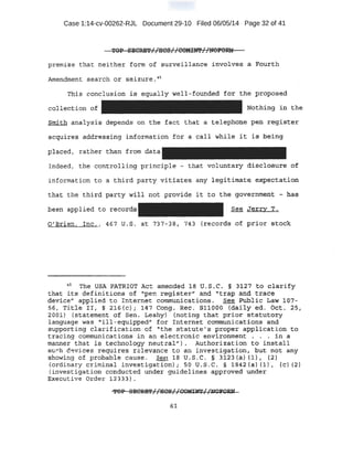 Case 1:14-cv-00262-RJL Document 29-10 Filed 06/05/14 Page 32 of 41
premise that neither form of surveillance :involv~s a F:gl_lrth
Amendment search or s -eizure. 45
Tb.,:is conclusion l,s -equally w~ll !'0ll;lded fur the pro~osed
collect::ion o.f Nothing ·in the
Smith :ana1¥s-is depends on the fact that ·a t elephone pen regi$ter
acquireJ:! adQ:r-es$~ng informat :i::On .for a calr while it is being
·placed, rather than frqm data
Indeed, the controlling principle - that voluntary. disclosure of
information to a third. party vitiates any l,e_gitimate· .ej(peotatiori
that the . thi~d pa~ty will not proyi de itt~ the goverhm~t ~has
been applied to records See_Jerry T.
O'.Bri.en, Inc ~ , 467 lJ.S. at 737-38, 743 (records of prior stock
u h d.T e QSA PATRIOT Act amende 18 O, S.C. § ,3•:1,27 to C:!larify
that it$- definitions o-f- 'p reg,ist:.er" and "trap and t r;ace .
device'' applied to Internet coinr(l'llnioatjpns-. see Public ~ciw· 1'07:..
s6., ·Title !I, § 216 (c) ; ~14'7 Cong. Ree. 'S1100·o (daity ed .. oat. 25,
2001) (st atement of Sen. Leahy) (noting that prior statutory
language was· "ill-equipped" for Int erhet communicat:i,ons and
supporting clarification of ·~ the st atute's proper applicat;:ion. t o
tracing communications ih an electronic environment . . . ;:i_n a
mann~r that is t;echno1ogy neutral~') . Authorization: t :o install
s~ h .Q~vi ces requires r elevance to an inve-s tigation, :but. not any
~hawing of prob&ble cause. See 18 U.S. C. § 3123 (a) (1), {2)
(ordinary criminal investigation) i SO u.s.c . § 184-2 (a) (1), '(c) (2)
(invest igation conducted under guidelines approved under
Executive Order 12333).
'?OP SEOR'BT I 1HQS I 1COO)fl''I lm;):FQRN-12 . 1r . . . ,:r _ .
 