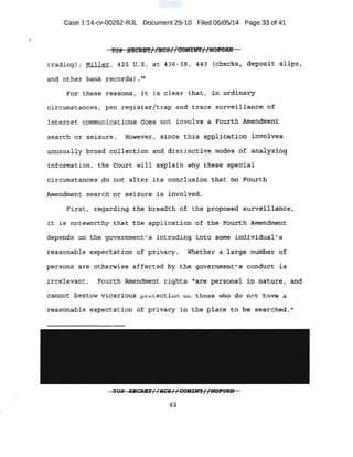 ..
Case 1:14-cv-00262-RJL Document 29-10 Filed 06/05/14 Page 33 of 41
.i'OP S·ECRET//HCS/ /COMIN'l'//lJOPORN
trading) J Mil.ler, 4:25' rr. s. at 436 "" 38 I 443 {c'oieck:s i d~po~it $lips~J.
and other b~nk r~cards) • 4
q
F.or t}1E$e :reasons, it i s· cl,ear that;. in ·o'l:rdln.acy
circitmst.ctnces, pen registe:t/t;rap and trace survei).J,.an~e of
!nte-rnet communications does not 1nvo1ve .a ·Fourth .A'mefuitnen·t
se9;rch or seizure. However, since this: applicatio:n. i;p.vo):ves~
unusually broad collect.ion and distinctive modes of an.a1yz:!:ng
in-formation, the aourt; wiJ;.J., explain why ~ese· sp~ciai
circum.stant:es· .d6 not alter its conclus:io'li that no Fouxth
.Anlendtnent erearol'l or sei.Zure is involved.
First, regarding the b'I;eadth of the proposed surveil,tan·ce,
it is noteworthy that ·the: application of the ~ourth Amendment
depends on the govern,tnent' s intruding into some individua)' :S·
reasonable expeqtation of privacy. whetber a large nunibe~ · Of
persons are oth~rwise affected by the government'S 'Conduct is
irrelevant.. Fourth Amemdm~nt rights 'are ·personal ·i11 nature, and
Ca~Ot bestOW ViCariOUS pL~Ot ection 0 those Who qo I).Ot have, a
reasonable expecta tioli of p::t~vacy in the place to b.e searched. '1
TOll' SKCRET//l:ICS//COMtN't//NOBORN
62
 