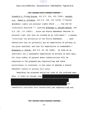Case 1:14-cv-00262-RJL Document 29-10 Filed 06/05/14 Page 34 of 41
Steagald v . United States, 451 U.S. 204 ; 2:19 (1981); a.criord1
. e _g , I Rakas v:-• .Illi nois, 439 u.s. £28 , i33 ( ~ 97-8} ru~Fourth
Amendment . rights are per·sonal ri,ght$ whi ch. ~. .. . tl'ay no~ b.e
vicariou;Sly asserted ..';,) {quoting Alderman. v.. Oni·.t:ecl States 1 .3:94
u _s. l 6S, ;174 {l9:G.9.} ·l • Sinc·e t,Ae :Foi.i:r:t;h Amendment: bestows ~'a
personal right that m11st be imtc>Ked .by (in individua.1.; ., a p-er$oti
"claim [ing] the protection of the Fourth Amendment . . • must;.
demonstrate thi=!t he personal ly h,as an e~ectation of pJ;i,.vacy in
the· place sea-rched, and that his expectation is reasonable."
Minnesota v. ·Carter, 5~5 U. S, '83 1 88 {J.9'98t ~ So long as. no
individual has a reasonable e:kpecta:tion of privacy :ln ·trteta data ,' .
the large Iiu,mber of persons whose communications wi.ll be
subjected to. the proposed pen register/trap ·and trace
surveilianc~ is irrelevant to the issue of 'Whether a F'ourth
Amendm~nt search m= seizure will occur ....
Ritgardins, the p:r;e>po~ed...analytical uses crf the archive~ meta
data, it m1:ght be thought tnat
immediately available from conventional pen register/trap and
63
 