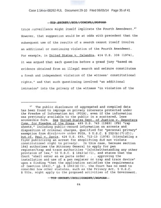 Case 1:14-cv-00262-RJL Document 29-10 Filed 06/05/14 Page 35 of 41
TOP SECRET Uscg:11COMI!r.l;d 'NOP'OR:N.. t 1. _ . r;, ...-...__ . .' r . .. ~ _:
trG~ce f'urveillance might itse-lf .implicate t;he· ~ourth AmenQ.ment. 4
'7
However, that suggE?stion would be at odds with p;recedent t.hat :tbe
slibs-egp.ent use of the results of a searo:P: ca::wtot itself involve
an additional or continuing violation of t:n~ Fo'iJ:rth ~¢ertdment..
For exantple; in lJnited. states v. Calandra, 41,4 U .:S. 33'6 { J:974) 1
it wa.§ argued f::hqt each question befo:r.e a grand juty. "nas.ed prt
evidence obtained from a:n illegal search and seizure constitutes
a fresh and independent violation of t~e witness' c:on~t;itution:al
rights," and that such questioning involved ''an additi:opal
intrusion" into the pt'ivacyof the witness "'in violation of the
~7
The publi·C d;L·sqlosure ·Of agg:regated· and c.OttpileiJ.>d~ta
has beep found t:o imping.e. ·on priv~cy interests prote·cted under
the Freedom of +nfoJ;lllatlon Act (FOIA) r. even if the information
was previously available to the pl).blic in a scattered, les:s
acce.ss.ible farm. See United. States Dept. of Justice v. Reporters
Comm. for .Freedom of the Press, 489 u.s. 749 .-(19'S-9) (FBI "r~p
sheet$,'' in~luding public-record .information -on arrests and
di$po$.ition . of criminal charges, qualified for "personal privacy"
exemption from di cl a su~e nder FO'IA, 5 U.S.C. §- 552(b) (7) (C));
but cf. :Paul v. Davis, 424 u.s. 693, 71.2-13 (1976) (circulating a
flyer p-ab-iicizin~i an arrest for shoplifting did not violate
constitutionaJ right to privacy). In this case, ~ecause s_ection
1842 a.1ithorizes the Atto~ney General to apply for p,em
regist,er/trap and trac;:e a_uthorities "(n] othwithstanding any other
provi~io'n df law," so u.s-.c. § 1842-(aJ (l) t and states that the
Com;t ''sha-ll enter an ex parte order . . , approving the ·
installation and. use of a pen register or trap and trace device"
upon: a finding 11
that the application satisfies the requirements
of [s.ection 1842]," i.d. § 1842 (d) (1), the Court has no need to
conside;r how other statutes, such as the Privacy Act, s- US ,. C .
.§ 552a, might apply to the proposed activities of the Government.
'i'OP SBeRE';'//:Ht!-5//CO!fn:a'//NOFOIUl
64
 