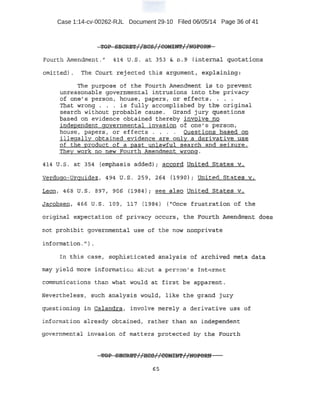 Case 1:14-cv-00262-RJL Document 29-10 Filed 06/05/14 Page 36 of 41
TOP SECRET 1 1
HCS 1 1
CD!UN'E 1 1
!KlFORN.. rr IT . n
Fourth Amendment." 41.4 u.s . .at 353 &. n .. 9 (internal f:luot~tions
omit·ted} . The ~ourt :rt:~.le:cted this argli.me:Iitl expla:t:ni119..:
The purpose of the Fourth Amendment :l,sr to prev~nt
unreasonable governmental intrusions into the privacy
of ·olie"s person, nouse, papers, or effect-s . . . .
'fb~t wrong . . . is fu:}.ly accomplished by the original
search without probable cause. Grand jury qu_estions
based on evidence obtained thereby involve no
independent governmental invasion of one 1
s person,
house, papers, or effects . . . . Questions based on·
illegally obtained evidence are only a derivative use
of the product of a past unlawful .search and seizure.
·'rhe¥ wo~k no n.ew Fourth Amendment wrong .
.oa.14 t1 , s . at ..354 {'emi?hasis addec:HJ. auco:tcj: uni-ted. S·tates. v••
¥erd.ugo-:Urguidez, 494 u.s. 259, 2~4 {J..990)'i United States v.
Leon, 468 . U'. s. S97, 90'S (·1984}; see also United States v.
Jat!obsen, 466 U.·S. 109·, 117 (1984) ("Once frustration of t.P.e
ori giB-al :exp.ectation of pri vacy oc:cu:rs, the .vourtli Atrtendtnen't doe..s.
not PI;'C!h~bit governmental :u.se of the now nonprl.vate
inforrnat:i on. '') .
I:n this case, saphiErticat.e{i ap,j:tlys:i;s- '0~ archiveO, .meta data
may yiel d1!10re information abcut a. per son's Int,..rnet
communications than what would at first be apparent.
Nevertheless, :Such analysis would, like the grand jury
question;tngi.rt Calandra, involve Jnerely a derlva·tive use of
information a1reaQ.y obtained1 .rather than an indepenaent
governmental ilWasiop qt ll.:tatte:rs protected by the Fonrtb.
65
 
