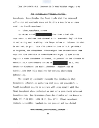 Case 1:14-cv-00262-RJL Document 29-10 Filed 06/05/14 Page 37 of 41
Amendment;.. ,Ae<::ox~~l.9~Y , tli13; Court find!?· that the. propp~ed:
collection and an~lysis ~oes: not involve a search .or seizurE?-
under the Fourth Amendment .
B. Firs.t Amendment ·Issues
By letter dat-ed t:he Court asked tb_e
Government to. address . '''the general First. Amendtn~.nt: irnpli-c,ations
.of collecting artd. r.eta:iining this large"volume of ii1f'Ortnatiol4: tha:t:
is derived, in, part:, -from the communic;ati_ons of u. ~- ; per~c;:>p;.s, u
In response, the: Gmrernment acknowledges that su~e:tlHmce that
.acquires ..'the contents of communications might in some cases
implicate First Amendment; int'erests, in par.ticular the freeeiont o-f
assoc~iji.tion ," GQvernment;.;; Letter of
d¢nies or miniti:l±.zes ·the E'irst Amendment implicat.i ons of
su.rve:ill~nce th(.it only acq!iires non~,cont.ent addressing
information.
The weight of authority supports the conclusion that
Gnve:mm.e:ot; informati on- gathering that do s not const.it 'te a
Fourth Amendment ~search or seizure will also comply wi_th th.e
First Amendment when conduc.ted as patt of a .good-faith c~l.nd.n~l.
in-vestigation. S_ee keporters Comtn. fd-r Freedom of . the Press v:.
AT&T} 593 F.2d 10.30, l. OS1 {D.C. Cir. l97S) (First Amendmem:t-
protec·ts activities "'subj,ect to the general and incident a::t
66
 