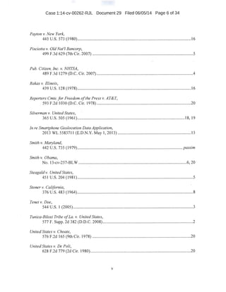 Case 1:14-cv-00262-RJL Document 29 Filed 06/05/14 Page 6 of 34
Payton v. New York,
445 u.s. 573 (1980)...........................................................................................................16
Pisciotta v. Old Nat'! Bancorp,
499 F.3d 629 (7th Cir. 2007) ..........................................................-.........................-............5
Pub. Citizen, Inc. v. NHTSA,
489 F.3d 1279 (D~C. Cir. 2007) ...........................................................................................4
Rakas v. Illinois, .
439 u.s. 128 (1978).....................................................~..............:........................................16
Reporters Cmte.for Freedom ofthe Press v. AT&T,
593 F.2d 1030 (D.C. Cir. 1978) ........................................:.....:..............................:...........20
Silverman v. United States,
365 u.s. 505 (1961)....................................................;................................................18, 19
In re Smartphone Geolocation Data Application,
2013 WL 5583711 (E.D.N.Y. May 1, 2013) ..............................................................;......13
Smith v. Maryland,
442 U.S. 735 (1979) ................................................................................................... passim
Smith v. Obama,
No. 13-cv-257-BLW ......................................................................................................6, 20
Steagald v. United States,
451 u.s. 204 (1981)...............................................................................:..............................5
Stoner v. California,
376 u.s. 483 (1964).................,...........................................................................................8
. Tenet v. Doe, ·
544 u.s. 1 (2005).................................................................................................................3
Tunica-Biloxi Tribe ofLa. v. United States,
577 F. Supp. 2d 382 (D.D.C. 2008}.....................................................................................2
United States v. Choate,
576 F.2d 165 (9th Cir. 1978) .............................................................................................20
Unite4 States v. De Poli,
628 F.2d 779 (2d Cir.. 1980):....................................-..........................................................20
v
 