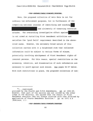 Case 1:14-cv-00262-RJL Document 29-10 Filed 06/05/14 Page 39 of 41
Here, the p:r.oposed collection of meta dat a i -S not for.
otd;ina.1;y l aw enforcement purposes, but in furtheran~ of the
compelling national interest of iden:tifying and traddng
and ultimat-ely of thwarting t:er:rori$t
att.acks. The overarching investigative effort asa
is not a.imed at curt:ailing l'irst #llendment activities ~nd
satisfies the '1'good faith11
req:uirement described in the above-
cited cases . lfowever, the extremely broad nature o£' 'this
·colle~t ion ca.rr:ies with it a ·heightened risk that colieoted
informat;ton could be subject to various forms of misuse~
pot .entially involving 9;bridgement bf F·irst Amendment rights ~of
inn.ocertt pe-rsons , For thi~ reason, special -:rest'tict i o.ns Qll the
acc:essing , retention, and d'isse'!ninat ion of such in:f.o.-nnation are
Wl.th -suoh restrictions in plcaoe, th~ proposed collection o~ non-
~ 11 ( • •• eorttinued}
provided by the Fourt:.h and Fifth Amendments. Id. at 1·053 - ~0.
However, that part of the opinion. was not joined by t'he.. other
judg~ in the majo:rity, who opined that: the result of First
Amendment analysis "may not always coincide with t hat attained by
applicat ion of Fourth Amendment doE:t:riue .'' Id. at ·1fr71 nA
{Robinson, · J ,. ).
68
 