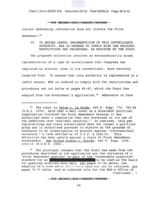 Case 1:14-cv-00262-RJL Document 29-10 Filed 06/05/14 Page 40 of 41
'f'OP .SE'eRE'f//HCS//COMIN'f//NOPORN
c:onteti,t addressing .information does not violate. the Fi'rst
Amendment . ~~-
JV. l'9 E~S.URE LAWF~ I 14PLEMENTATION OF THIS SURVEILLANCE
AUTHORITYr NSA I'S ORDERED TO COMPLY WI"TH. THE PROPOSED
RESTRICTIONS A.Nn PROCEDURE~, AS MOD!F.IE:D :SY ·'!'HE .COURT.
The proposed qql1~ction involves ari eJttra.o:;:dinarily b+'oad
implemerttation of a type of surveillance that Congre~sha-:s
regulat;.ed by st~tute, evt:m in its conventional, mqre narrowly
targeted form. To en_sure that this· authority is itnpi..emented in a
lawftil manner, NSA is ordered . to comply -with the restric-ti.ob.S and
procedures set out below at pages 82-~37, which the Court has ·
adapted frc>m the Government's applio:atlori. sq Adherence to them
·4
~ The court i~ P.aton:v. LaPrade, 4~9F~ supp. 773, 1$:0-62
LD:N .J. 1.978).i held ·that a mail cover Qn a dis~ident political
organization violated the First Amendment beci'ause it was
authorized under a regulatio~ that was overbroad in its use of
the Q.npefined term "national security." In contrast; this pep
:iegister/trap and trace surveillance does not target a political
group and is authorized pursuant to statute on the grounds of
relevance to an investigation to protect against "intern~tional
terrorism," a term defined at 50 U.S.C. § 180l(c). This
definition has been upheld against a claim of First Amendment
overbreadth. See United St ates v. Falvey, 540 F. Supp. 13.0G 1
1314-'15 (E.D.N . Y'. · 1982).
50
The princ.ipal changes thc;lt the cot.i:r·~- has ma¢te from t.he ·
prooeau.reJ:~ described in -the appli~ation are the inclu.si()n o.f -a
"First Amendment :tovi.so" as· art of the ''reasonable susp:icionu
standard for an to be use:d as the 'basis
for qu.e.ry±ng ved meta data, ~ pages 57-58 abqve, the
adoption ·of a tL te aft <:!!" ~h ' ,.. l#l'ta ca a fila ~· 'lot b£:1 retained, .3ee
pages 70-71 belqw, and anenhanced role for the NSA'!3 Office of
(continued . • . )
 