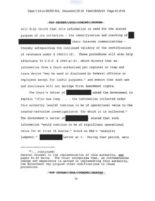 Case 1:14-cv-00262-:RJL Document 29-10 Filed 06/05/14 Page 41 of 41
wil l help .::n.,ure that th:i s i nfopnation is U$ed for th~ stated
purpose of its - collecti on ~ the 1dent~ficat:Lon and -tra-cking o~
thei r In'f;.~rnet comrm.mi cati ons -
the-reby s'afeguarding the continued v~lidity of the cf?~t.if.li.catipn.
of relevance pnder § 1'842 (c) (2) -~ These procedures will a1so help
effectuate so u,s .c, ~- 1845 (a} (2} 1 whi plt directs .that no
i nformation from a Caurt-authori~ed pen reg-j:.St;:er en: trap anq
tr-ac e dev~ oe '~may be used or disclOs.!=d by FederaJ. offi¢ers gr
employees except for lawful purposes, tl and ensure that sttc~ use
a,nd dis,closure will not abri dge :First: Am~~dment rights.
The Court' s letter of ask~~ the: :Government. to
exp1~.iti ·"[f) or how long- . . . the ~nformation collected l.mder
thi s authori ty Iwoul d] continue to be of operational va~ue to the
counte;r-ter rorisrn investi gation(s) f -or which i t is collected.;;
The Government's letter o£ s-tated that such
i nformati on '"Would continue to be of stgnificant operational
val ue for at l eist . Hi months 1
11 h sed on NSA.r ''analytic
Lett~r at 3. Durirtg th~t period, meta
56
( ••• continued}
General ·Coun13el in the impl ement ati on .o£ this- authod,ty1 ~
pageq ~4 -8.5 ~e1ow. The Court recOg'niz¢_~ that,.· as ¢lrcuntstances
change and' eXperience is gained in implementing this authGrity#
the Government may propose other modifications to these
procedures.
70
 