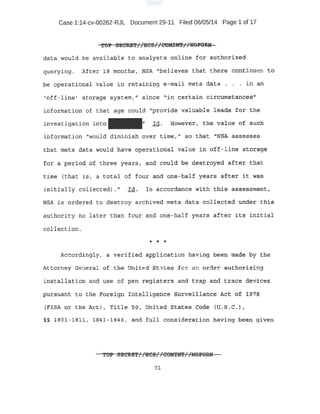 Case 1:14-cv-00262-RJL Document 29-11 Filed 06/05/14 Page 1 of 17
'fo:P s:s.eius't·'~ 'lies 1. 'eoMINT ' 'lmForur.,... . Jl . TI . .. II
data Wo3.1ld be a:vaiiabl·e to· analysts onl~ne for authorized
queryin;g. After J.ff months, i'JSA "believes that th:ere continue:= to
be operat:i.onal value in retailiing e-ntiil. metq d~ta, . . , i:ri. an
''off-line t st:orage system," siiic-e ,-iii ce;r:tain Ci::tcumstancesi'
information of that age .couid "pr-ovide va11:1abie iea:ds for the
investigation into l.d~ H'ow~ver1 the-value o.f suah
information "would diminish over time,." so. that "NS'~· assesses
tnat meta d-qta would, f;lav~ operati,qnal -value· in Q';f.f-l:lne storage-
for a per~od i:>! three years, and could bt; .destroyed after- that
t:ime tthat is, a total of tom: and one-half years after it was
:initially collected) . " Id.. In a ccordance with this asse-ssme.nt
NSA ls oroereQ. to destroy a,rchived meta data collected unde~ 'this
authority no later than four and one -,half years ~fter itt? irtttial
col}.ectiq;rL
·* '* *
Accordingly, a verified appli-cat:ipn having been' made by the
A-ttorney General of the Unit~' St-tes for an orde:-- -au.th.Qrizing
i11stallq.tion and use of pen :r¢.gisters and ta::ap and tra,¢e. devices
'P11J;'SUan_t to- th.e Foredgn !pJ:~lligenqe! 5urvel:'llanc:e Act of l·~·?s
lF!SA or the Act1, Title- so, united states Co¢ie (tJ .s.c. ),
§§ J.801 -1Bll, li34l-1846, and full oonside~ation having beep g j,ven
- -- ..:>i!l::l . t I I I · I f; .-t
TOP :o;e;CRE'l"7 rRCS7·7 COMIN':Pr rliOi'O:Uf
1J.
 