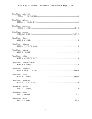 Case 1:14-cv-00262-RJL Document 29 Filed 06/05/14 Page 7 of 34
United States v. Hartwell,
436 F.3d 174 (3d Cir. 2006)...............................................................................................22
United States v. Hinton,
222 F.3d 664 (9th Cir. 2000) ..............................................................................................20
United States v. Jacobsen,
466 u.s. 109 (1984) ...................................................................:.................................21 , 22
United States v. Jones,
132 S. Ct. 945 (2012) ............................................................................................. 11, 17, 18
United States v Karo,
468 u.s. 705 (1984) ............................................................................................................18
United States v. Kington,
801 F.2d 733 (5th Cir. 1986) .............................................................................................10
United States v. Knotts,
460 u.s. 276 (1983) .........~..................................:....:..........................................................19
United States v. Mann,
829 F.2d 849 (9th Cir. 1987) .................................................................:...........................10
United States v. Martinez-Fuerte,
.428 u.s. 543 (1976)...........................................................................................................24
United States v. Maynard,
615 F.3d 544 (D.C. Cir. 2010) .....-.............................................................................. passim
United States v. Miller,
425 U.S. 435 (1976) ....~ ............................................................................................... passim
United States v. Osunegbu,
822 F.2d 472 (5th Cir. 1987) .................................................:...........................................20
United States v. Payner,
447 u.s. 727 (1980) .......................................................................~...................:.................10
United States v. Place,
462 U.S. 696 (1983) ....................:...................................................................................5, 21
United States v. White,
401 u.s. 745 (1971) ......................................................................................................19, 20
vi
 