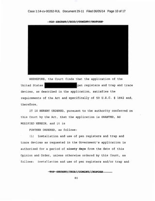 Case 1:14-cv-00262-RJL Document 29-11 Filed 06/05/14 Page 10 of 17
TOP SECRE'l'//IICSI I COMIN'PI /liOPORN
WHEREFORE, the Court finds that the application of the
United States pen registers and trap and trace
devices, as described in the application, satisfies the
requirements of the Act and specifically of 50 U.S.C. § 1842 and,
therefore,
IT IS HEREBY ORDERED, pursuant to the authority conferred on
this Court by the Act, that the application is GRANTED, AS
MODIFIED HEREIN, and it is
FURTHER ORDERED, as follows:
(1) Installation and use of pen registers and trap and
trace devices as requested in the Government's application is
authorized for a period of ninety days from the date of this
Opinion and Order, unless otherwise ordered by this Court, as
fol lows: installation and use of pen registers and/or trap and
'fOP SECRE'l'//HCS//COMINT//Iii'OFO:Rll
80
 