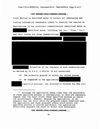 Case 1:14-cv-00262-RJL Document 29-11 Filed 06/05/14 Page 11 of 17
t.:~:ace d,e'Vi.ces as described above ta- co-llect a11 add·ressing and
routi;ng informati-on reasop~ly ,ll.~ely to identify th~ ~-qtl7"ces or
-ciestinatlons of the electronic ·communic.ations identified ~ov~ on
identified ~ove, inc]..uding th~ "to ;-·" "from," 'cc,."
and "bee" fields for those communi cat:.ion$
Collection .i:?f the contents 9f such communications
as defined by 18 u.s.c. § 2510(8) is .not authorized.
{2) Tlle. authority granted is within the Unit.e(i States.
(3) A:s r .eqUe-sted in the application
(8pecific:.:i pe,rs ~ms) , are directed. to furnish 'fhe NSA with
57 Although the application make.s clea:t: th(lt the ·?~Ssistance
of, these specified persons is contemplated, it does not -eXpres·sly
request that the Court direct these specified persons to assist
the surveillance. However, because the application , at 24,
-reque-s.ts that the Cour·t ente:x: the proposed order13 ·submitted with
t .he application and those proposed orders would direct the ~
specified persons to provide a;3sistance, the application
effectively requests the Court to direct such ass;i.stance.
TOP SECRE'l'//f!CS//COMIN"r//l>lOl"ORN
8:.1.
 
