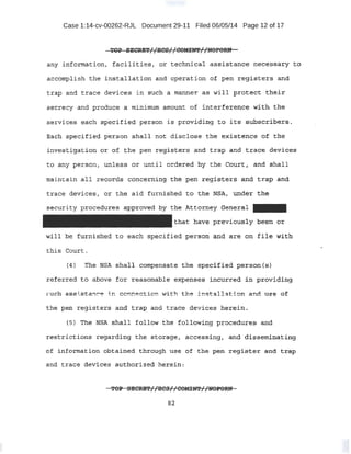 Case 1:14-cv-00262-RJL Document 29-11 Filed 06/05/14 Page 12 of 17
. 'WOP ·SECR:ET//liC'S//C:OMna'//l{OPORN
Qny i!l:fortnat;i.on., ;fac-ilities, or .technical a .ssistance necess~ry t-o.
accomplish the ins't,qllation and operation of pen registers and
trap and trace devices in such a manner as will protect their
secrecy and produce a minimum. amount of interf.erell;ce with. the
services .each specified person is providing to J.'ts- sub·S.e'rib:ers-·..
Bach spec:tfi~ii person -s.hall not disc:J,ose t:h¢: ~ist;.etl;Ce of the
invest:i;g'a:tien or of the pen registers and trap and tra<ite devices
to any person, unless o:r until drdered by the Coltrl, and ahall
maintain ail recerds concern~n~ the p~ reg:i~tt;r:~ apq trap. an.d.
trac~ deviceS 1 or the aid furnished to the NSAt und~r the
security proc"edlres approved by the Attm:;ney Generai -
that have previously been or
will be furnished to each specified person arid are on file with
this Court.
l4) The NSA shall compensa.te the sp~ci'f'ied person:.{s)
referred t -o above far reasonqble expensea irtc-q.rred in providing
•..uch a·s ist · .C'e in connection with the imrtalJ..ation and' u e 6:£'
the pen ;r;:egisters arid b:::-ai? and trace devices herein .
(5) Tl':le NS:A shall follow the following procedures and
r~stric;!tions- ~ega.;rding the storage, ·accessing~ and di:f?Seminating
of infortnation obtained thr0ugh use of the pen iegiste;r; and t:rap
and trace devices authori zed herein.
82
 