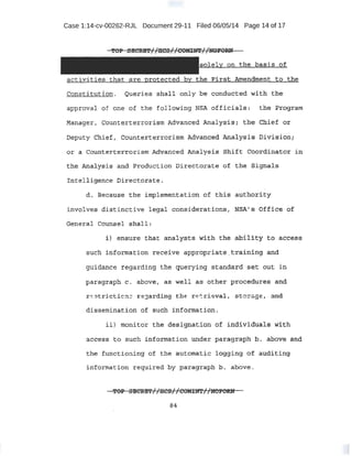 Case 1:14-cv-00262-RJL Document 29-11 Filed 06/05/14 Page 14 of 17
activities that are protected by the P:ir:StAmendrnent to .tlie
.Cbnstitution. Queries shall only be ~onduct;~d with the
approval of one. of .the following NSA 6ffic;:ials: the Program
Mam;tger I Counterterrorism Adv~n,ced Analy;s.is.; the Chief or
Deputy Chi~f· ; Counterte:z::rorism Advanqed. Analysis Division;
or ~ Counterte·rroJ;ism 2;dVanced ~alysis Sh:i,ft Cool;'dinc;ttor in
tl'reAn.al y:$iS and Production Directorate of the Signals
d. Because the imp1ementati on of thi$ a1:].thot:ity
involves disti nctive legal conside·rations, NS'A' s Offi¢e 9f
G:eneral Counsel shall •
such information receive appropriate..training and
guidance regarding the querying standard set out in
paragraph c. above, as well as other proc.edures and
r E!JtriCtion g l: fjarding .t::ht r _..~ rievaJ., StOrage , ~tl:d
dissemination of stich information.
~c.cess to 13-uch inf£?rtnation urider paragraph. p. ab6'VIe and
the functioning of the autOf!l<:tt~c lO'gging of- au,t:litdng:
information required by paragra})b b. above.
~OP SECRE'f//HCS//COMIN'l'/ /l:fOFORN'
84
 