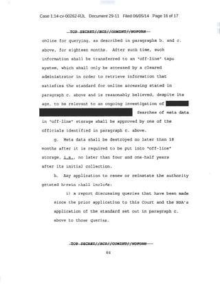 Case 1:14-cv-00262-RJL Document 29-11 Filed 06/05/14 Page 16 of 17
T01> SEO:RE'l' I l gcs I 1COKINT 1 1l10FORN. _ -. . 1 r .. rr _ . . H r1. . - __ .
otiline for querying, as deac:ribed i paragraphs b. and c.
,above, for eighteen months. After such time, suCh
informat-ion shall be transferred to an "1
of~-*ineh tape
S:yS,teJll; which shall o.niy be accessed ~y 4 ele~reP,
.admi-nistrator i ,n order to retri,.eve infbrmation that
satisfies the standard for on:lihe accessi.ng stated ~n
paragraph c. above and' is rea-sonably believed, .despite its
ag~, to he rel.evap,t to an: ong:oiP-9: inv:estigat io~ of
Se~rohes- ot meta d.ilt~
in '1off-line{' storage shall ne approved by one or the
officials ideriti::Hed in paragraph c. above.
g. Meta dat a shall .be d:est:r oyed no later than 1B
months after i t is required to be put into: l.1off-1ine'i
·storage1 i.e., no 1ater th~n four and one-na.lf years
after its initial collection ~
h. Any applicati on to r enew or reinstate the authority
gr~nted h ·reirt :-:hall include:
i) a report discussing queries that have been wade
since the p rior application eo· tl:iis Cotlrt and tile NSA's
appli9at:i,pn of t:he standard set .out in paragraph c·.
abo-ve ·to those ~eriets.
86
 