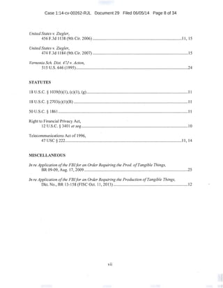 Case 1:14-cv-00262-RJL Document 29 Filed 06/05/14 Page 8 of 34
United States v. Ziegler,
456 F.3d 1138 (9th Cir. 2006) .....................................................................................11, 15
United States v. Ziegler,
474 F.3d 1184 (9th Cir. 2007) ...........................................................................................15
Vernonia Sch. Dist. 47J v. Acton,
515 U.S. 646 (1995)...........................................................................................................24
STATUTES
18 U.S.C. § 1039(b)(l), (c)(l), (g).................................................................................................11
18 U.S.C. § 2703(c)(1)(B) .............................................................................................................11
50U.S.C. § 1861 ...................................................................................................................·.........11
Right to Financial Privacy Act,
12 U.S.C. § 3401 et seq......................................................................................................10
Telecommunications Act of 1996,
47 usc§ 222...............................................................................................................11, 14
MISCELLANEOUS
In reApplication ofthe FBIfor an Order Requiring the Prod. ofTangible Things,
BR 09-09, Aug. 17, 2009 ..:...............................................................~................................25
In reApplication ofthe FBIfor an Order Requiring the Production ojTangible Things,
Dkt. No., BR 13-158 (FISC Oct. 11, 2013) ....................................................................... 12
VII
 