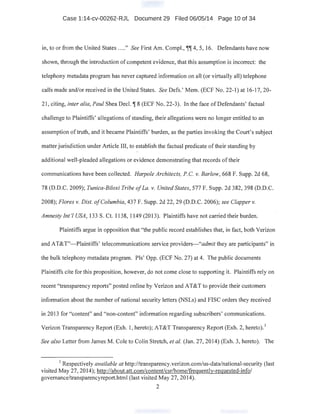 Case 1:14-cv-00262-RJL Document 29 Filed 06/05/14 Page 10 of 34
in, to or from the United States ...." See First Am. Compl., ~~ 4, 5, 16. Defendants have now
shown, through the introduction of competent evidence, that this assumption is incorrect: the
telephony metadata program has never captured information on all (or virtually all) telephone
calls made and/or received in the United States. See Defs.' Mem. (ECF No. 22-1) at 16-17, 20-
21, citing, inter alia, Paul Shea Dec!.~ 8 (ECF No. 22-3). In the face ofDefendants' factual
challenge to Plaintiffs' allegations of standing, their allegations were no longer entitled to an
assumption of truth, and it became Plaintiffs' burden, as the parties invoking the Court's subject
matter jurisdiction under Article III, to establish the factual predicate oftheir standing by
additional well-pleaded allegations or evidence demonstrating that records oftheir
communications have been collected. Harpole Architects, P.C. v. Barlow, 668 F. Supp. 2d 68,
78 (D.D.C. 2009); Tunica-Biloxi Tribe ofLa. v. United States, 577 F. Supp. 2d 382,398 (D.D.C.
2008); Flores v. Dist. ofColumbia, 437 F. Supp; 2d 22, 29 (D.D.C. 2006); see Clapper v.
Amnesty Int'l USA, 133 S. Ct. 1138, 1149 (2013). Plaintiffs have not carried their burden.
Plaintiffs argue in opposition that "the public record establishes that, in fact, both Verizon
and AT&T"-Plaintiffs' telecommunications service providers-"admit they are participants" in
the bulk telephony metadata program. Pis' Opp. (ECF No. 27) at 4. The public documents
Plaintiffs cite for this proposition, however, do not come close to supporting it. Plaintiffs rely on
recent "transparency reports" posted online by Verizon and AT&T to provide their customers
information about the number of national security letters (NSLs) and FISC orders they received
in 2013 for "content" and "non-content" information regarding subscribers' communications.
. I
Verizon Transparency Report (Exh. I, hereto); AT&T Transparency Report (Exh. 2, hereto).
See also Letter from James M. Cole toColin Stretch, eta/. (Jan. 27, 2014) (Exh. 3, hereto). The
1
Respectively available at http://transparency.verizon.com/us-:data/national-security (last
visited May 27, 2014); http://about.att.com/content/csr/home/frequently-requested-info/
governance/transparencyreport.html (last visited May 27, 2014).
2
 