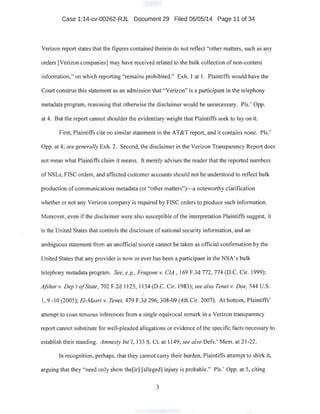 Case 1:14-cv-00262-RJL Document 29 Filed 06/05/14 Page 11 of 34 ·
Verizon report states that the figures contained therein do not reflect "other matters, such as any
orders [Verizon c?mpanies] may have received related to the bulk collection of non-content
information," on which reporting "remains prohibited." Exh. I at I. Plaintiffs would have the
Court construe this statement as an admission that "Verizon" is a participant in the telephony
metadata program, reasoning that otherwise the disclaimer would be unnecessary. Pis.' Opp.
at 4. But the report cannotshoulder the evidentiary weight that Plaintiffs seek to lay on it.
First, Plaintiffs cite no similar statement in the AT&T report, and it contains none. Pis.'
Opp. at 4; see generally Exh. 2. Second, the disclaimer in the Verizon Transparency Report does
not mean what Plaintiffs claim it means. It merely advises the reader that the reported numbers
ofNSLs, FISC orders, and affected customer accounts should not be understood to reflect bulk
production of communications metadata (or "other matters"}-a.noteworthy clarification
whether or not any Verizon company is required by FISC orders to produce such information.
Moreover, even if the disclaimer were also susceptible of the interpretation Plaintiffs suggest, it
is the United States that controls the disclosure of national security information, and an
ambiguous statement from an unofficial source cannot be taken as official confirmation by the
United States that any provider is now or ever has been a participant in the NSA's bulk
telephony metadata program; See, e.g., Frugone v. CIA , 169 F.3d 772; 774 (D.C. Cir. 1999);
Afshar v. Dep 't ofState, 702 F.2d 1125, I134 (D.C. Cir. I983); see also Tenet v. Doe, 544 U.S.
1, 9 -IO (2005); El-Masri v. Tenet, 479 F.3d 296,308-09 (4th Cir. 2007). At bottom, Plaintiffs'
attempt to coax tenuous inferences from asingle equivocal remark in a Verizon transparency ·
report cannot substitute for well-pleaded allegations or evidence ofthe specific facts necessary to
establish their standing. Amnesty Int'l, 133 S. Ct. at 1I49; see also Defs.' Mem. at 2I-22.
In recognition, perhaps, that they cannot carry their burden, Plaintiffs attempt to shirk it,
arguing that they "need only show the[irJ [alleged] injury is probable." Pis.' Opp. at 5, citing
3
 