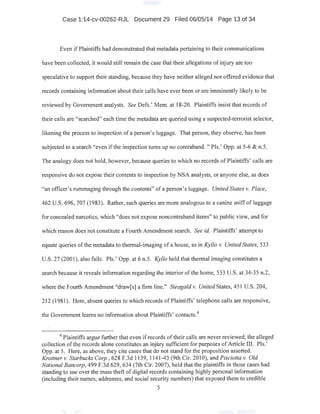 Case 1:14-cv-00262-RJL Document 29 Filed 06/05/14 Page 13 of 34
Even if Plaintiffs had demonstrated that metadata pertaining to their communications
have been collected, it would still remain the case that their allegations of injury are too
speculative to support their standing, because they have neither alleged nor offered evidence that
records containing information about their calls have ever been or are imminently likely to be
reviewed by Government analysts. See Defs.' Mem. at 18-20. Plaintiffs insist that records of
their calls are "searched" .each time the metadata are queried using a suspected-terrorist selector,
likening the process to inspection of a person's luggage. That person, they observe, has been
subjected to a search "even if the inspection turns up no contraband. " Pis.' Opp. at 5-6 & n.5.
The analogy does not hold, however, because queries to which no records of Plaintiffs' calls are
responsive do not expose their contents to inspection by NSA analysts, or anyone else, as does
"an officer's rummaging through the contents" of a person's luggage. United States v. Place,
462 U.S. 696, 707 (1983). Rather, such queries are more analogous to a canine sniff of luggage
for concealed narcotics, which "does not expose noncontraband items" to public view, and for
which reason does not constitute a Fourth Amendment search. See id. Plaintiffs' attempt to
equate queries ofthe metadata to thermal-imaging of a house, as in Kyllo v. United States, 533
U.S. 27 (2001), also fails. Pis.' Opp. at 6 n.5. Kyllo held that thermal imagingconstitutes a
search because it reveals information regarding the interior ofthe home, 533 U.S. at 34-35 n.2,
where the Fourth Amendment "draw[s] a firm line." Steagald v. United States, 451 U.S. 204,
212 (1981). Here, absent queries to which records ofPlaintiffs' telephone calls are responsive,
the Government learns no information about Plaintiffs' contacts.4
4
Plaintiffs argue further that even if records of their calls are never reviewed, the alleged
collection ofthe records alone constitutes an injbry sufficient for purposes ofArticle III. Pis.'
Opp. at 5. Here, as above, they cite cases that do not stand for the proposition asserted.
Krottner v. Starbucks Corp. , 628 F.3d 1139, 1141-43 (9th Cir. 2010), and Pisciotta v. Old
National Bancorp, 499 F.3d 629, 634 (7th Cir. 2007), held that the plaintiffs in those cases had
standing to sue over the mass theft of digitai records containing highly personal information
(including their names, addresses, and social security numbers) that exposed them to credible
5
 
