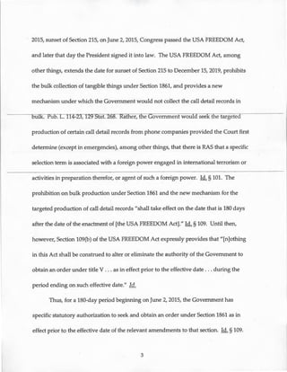 2015, sunset of Section 215, on June 2, 2015, Congress passed the USA FREEDOM Act,
and later that day the President signed it into law. The USA FREEDOM Act, among
other things, extends the date for sunset of Section 215 to December 15, 2019, prohibits
the bulk collection of tangible things under Section 1861, and provides a new
mechanism under which the Government would not collect the call detail records in
Eul"I.<":-Pu~114-23, 129 Stat. 268. at er, t e Government would seek the targeted ·
production of certain call detail records from phone companies provided the Court first
determine (except in emergencies), among other things, that there is RAS that a specific
selection term is associated with a foreign power engaged in international terrorism or
activities in preparation therefor, or agent of such a foreign power. ld. § 101. The
prohibition on bulk production under Section 1861 and the new mechanism for the
targeted production of call detail records "shall take effect on the date that is 180 days
after the date of the enactment of [the USA FREEDOM Act]." ld. § 109. Until then,
however, Section 109(b) of the USA FREEDOM Act expressly provides that "[n]othing
in this Act shall be construed to alter or eliminate the authority of the Government to
obtain an order under title V . .. as in effect prior to the effective date ... during the
period ending on such effective date." ld.
Thus, for a 180-day period beginning on June 2, 2015, the Government has
specific statutory authorization to seek and obtain an order under Section 1861 as in
effect prior to the effective date of the relevant amendments to that section. ld. § 109.
3
 