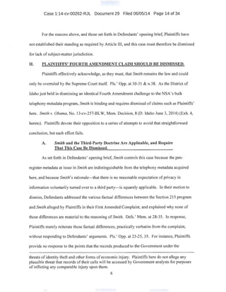 Case 1:14-cv-00262-RJL Document 29 Filed 06/05/14 Page 14 of 34
For the reasons above, and those set forth in Defendants' opening brief, Plaintiffs have
not established their standing as required by Article III, and this case must therefore be dismissed
for lack of subject-matter jurisdiction.
II. PLAINTIFFS' FOURTH AMENDMENT CLAIM SHOULD BE DISMISSED.
Plaintiffs effectively acknowledge, as they must, that Smith remains the law and could
only be overruled by the Supreme Court itself. Pis.' Opp. at 30-31 & n.38. As the District of
Idaho just held in dismissing an identical Fourth Amendment challenge to the NSA's bulk
telephony metadata program, Smith is binding and requires dismissal of claims such as Plaintiffs'
here. Smith v. Obama, No. 13-cv-257-BLW, Mem. Decision, 8 (D. Idaho June 3, 20i4) (Exh. 4,
hereto). Plaintiffs devote their opposition to a series of attempts to avoid that straightforward
conclusion, but each effort fails.
A. Smith and the Third-Party Doctrine Are Applicable, and Require
That This Case Be Dismissed.
As set forth in Defendants' opening brief, Smith controls this case because the pen-
register metadata at issue in Smith are indistinguishable from the telephony metadata acquired
here, and because Smith's rationale-that there is no reasonable expectation of privacy in
information voluntarily turned over to a third party-is squarely applicable. In their motion to
dismiss, Defendants addressed the various factual differences between the Section 215 program
and Smith alleged by Plaintiffs in their First Amended Complaint, and explained why none of
those differences are material to the reasoning of Smith. Defs.' Mem. at 28-35. In response,
Plaintiffs merely reiterate those factual differences, practically verbatim from the complaint,
without responding to Defendants' arguments. Pis.' Opp. at 23-25, 35. For instance, Plaintiffs
provide no response to the points that the records produced to the Government under the
threats of identity theft and other forms of economic injury. Plaintiffs here do not allege any
plausible threat that records of their calls will be accessed by Government analysts for purposes
of inflicting any comparable injury upon them.
6
 
