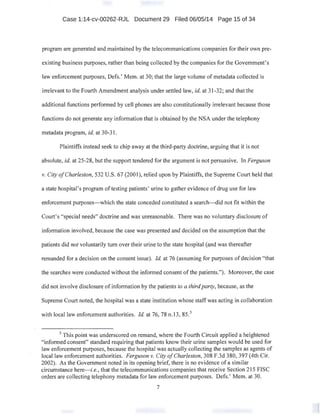 Case 1:14-cv-00262-RJL Document 29 Filed 06/05/14 Page 15 of 34
program are generated and maintained by the telecommunications companies for their own pre-
existing business purposes, rather than being collected by the companies for the Government's
law enforcement purposes, Defs.' Mem. at 30; that the large volume of metadata collected is
irrelevant to the Fourth Amendment analysis under settled law, id. at 31-32; and that the
additional functions performed by cell phones are also constitutionally irrelevant because those
functions do not generate any information that is obtained by the NSA under the telephony
metadata program, id. at 30-31.
Plaintiffs instead seek to chip away at the third-party doctrine, arguing that it is not
absolute, id. at 25-28, but the·support tendered for the argument is not persuasive. In Ferguson
v. City ofCharleston, 532 U.S. 67 (2001), relied upon by Plaintiffs, the Supreme Court held that
a state hospital's program oftesting patients' urine to gather evidence of drug use for law
enforcement purposes-which the state conceded constituted a search--did not fit within the
Court's "special needs" doctrine and was unreasonable. There was no voluntary disclosure of
information involved, because the case was presented and decided on the assumption that the
patients did not voluntarily tum over their urine to the state hospital (and was thereafter
remanded for a decision on the consent issue). Id. at 76 (assuming for purposes of decision "that
the searches were conducted without the informed consent of the patients."). Moreover, the case
did not involve disclosure of information by the patients to a thirdparty, because, as the
Supreme Court noted, the hospital was a state institution whose staff was acting in collaboration
with local law enforcement authorities. !d. at 76, 78 n.13, 85.5
5
This point was underscored on remand, where the Fourth Circuit applied a heightened
"informed consent" standard requiring that patients know their urine samples would be used for
law enforcement purposes, because the hospital was actually collecting the samples as agents of
local law enforcement authorities. Ferguson v. City ofCharleston, 308 F.3d 380, 397 (4th Cir.
2002). As the Government noted in its opening brief, there is no evidence of a similar
circumstance here-i.e., that the telecommunications companies that receiv~ Section 215 FISC
orders are collecting telephony metadata for law enforcement purposes. Defs.' Mem. at 30.
7
 
