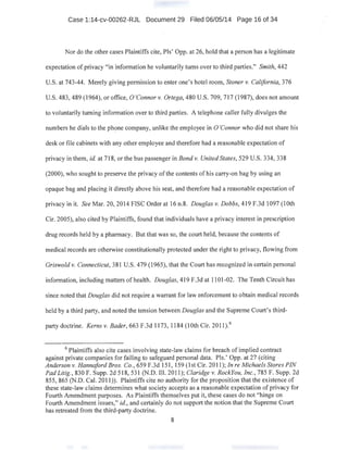 Case 1:14-cv-00262-RJL Document 29 Filed 06/05/14 Page 16 of 34
Nor do the other cases Plaintiffs cite, Pis' Opp. at 26, hold that a person has a legitimate
expectation ofprivacy "in information he voluntarily turns over to third parties." Smith, 442
U.S. at 743-44. Merely giving permission to enter one's hotel room, Stoner v. California, 376
U.S. 483,489 (1964), or office, O'Connor v. Ortega, 480 U.S. 709, 7I7 (1987), does not amount
to voluntarily turning information over to third parties. A telephone caller fully divulges the
numbers he dials to the ph?ne company, unlike the employee in 0 'Connor who did not share his
desk or file cabinets with any other employee and therefore had a reasonable expectation of
privacy in them, id. at 718, or the bus passenger in Bond v. United States, 529 U.S. 334, 338
(2000), who sought to preserve the privacy ofthe contents of his carry-on bag by using an
opaque bag and placing it directly above his seat, and therefore had a reasonable expectation of
privacy in it. See Mar. 20, 20 I4 FISC Order at I6 n.8. Douglas v. Dobbs, 4I9 F.3d I097 (I Oth
Cir. 2005), also cited by Plaintiffs, found that individuals have a privacy interest in prescription
drug records held by a pharmacy. But that was so, the court held, because the contents of
medical records are otherwise constitutionally protected under the right to privacy, flowing from
Griswold v. Connecticut, 381 U.S. 479 (I965), that the·Court has recognized in certain personal
information, including matters of health. Douglas, 419 F.3d at 1I 01-02. The Tenth Circuit has
since noted that Douglas did not require a warrant for law enforcement to obtain medical records
held by a third party, and noted the tension between Douglas and the Supreme Court's third-
party doctrine. Kerns v. Bader, 663 F.3d 1173, II84 (1Oth Cir. 20 II).6
6
Plaintiffs also cite cases involving state-law claims for breach of implied contract
against private companies for failing to safeguard personal data. Pis.' Opp. at 27 (citing .
Anderson v. Hannaford Bros. Co., 659 F.3d 151, 159 (1st Cir. 2011); In re Michaels Stores PIN
Pad Litig., 830 F. Supp. 2d 518,531 (N.D. Ill. 2011); Claridge v. RockYou, Inc., 785 F. Supp. 2d
855, 865 (N.D. Cal. 2011 )). Plaintiffs cite no authority for the proposition that the existence of
these state-law claims determines what society accepts as a reasonable expectation ofprivacy for
Fourth Amendment purposes. As Plaintiffs themse.Ives put it, these cases do hot "hinge on
Fourth Amendment issues," id., and certainly do not support the notion that the Supreme Court
has retreated from the third-party doctrine.
8
 