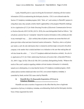 Case 1:14-cv-00262-RJL Document 29 Filed 06/05/14 Page 17 of 34
Lastly, Plaintiffs point to cases involving the Government's obtaining cell-site location
information (CSLI) as undermining the third-party doctrine. CSLI is not collected under the
Section 215 telephony metadata program, Defs.' Mem. at 1, and contrary to Plaintiffs' purpose in
citing these cases, they actually solidify Smith's applicability to the program Plaintiffs challenge.
In In reApplication ofUS. for Order Directing Provider ofElectronic Communication Services
to Disclose Records, 620 F.3d 304, (3d Cir. 20 I0), the court distinguished Smith as follows: "[a]
cell phone customer has not 'voluntarily' shared his location information with a cellular provider
in any meaningful way.... [I]t is unlikely that cell phone customers are aware that their cell
. phone providers collect and store historical location information. Therefore, when a cell phone
user makes a call, the only information that is voluntarily and knowingly conveyed to the phone
company is the number that is dialed and there is no indication to the user that making that call
will also locate the caller ...." Id. at 317 (emphasis added and alterations omitted). See also In
reApplication ofUS.for Order Authorizing Disclosure ofLocation Info. ofSpecified Wireless
Tel., 849 F. Supp. 2d 526, 538 n.6 (D. Md. 2011) (similarly distinguishing Smith). Whatever the
merits ofthe court's analysis regarding whether cell-site location information is voluntarily
turned over to third parties, it is clear that the Section 215 telephonymetadata program, which
.collects phone numbers dialed and other non-CSLI, non-content telephony metadata, is
controlled by Smith, not the CSLI cases cited by Plaintiffs.
B. Plaintiffs Have No Reasonable Expectation of Privacy in
Telephony Metadata.
Plaintiffs next raise a number of arguments to the effect that they have a legitimate
expectation of privacy in telephony metadata, notwithstanding Smith and the third-party doctrine.
None of these arguments has merit.
9
 