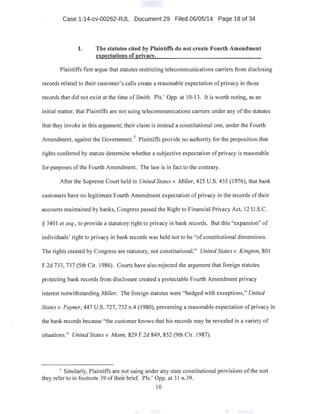 Case 1:14-cv-00262-RJL Document 29 Filed 06/05/14 Page 18 of 34
1. The statutes cited by Plaintiffs do not create Fourth Amendment
expectations of privacy. ·
Plaintiffs first argue that statutes restricting telecommunications carriers from disclosing
records related to their customer's calls create a reasonable expectation of privacy in those
records that did not exist at the time of Smith. Pis.' Opp. at 10-13. It is worth noting, as an
initial matter, that Plaintiffs are not suing telecommunications carriers under any of the statutes
that they invoke in this argument; their claim is instead a constitutional one, under the Fourth
Amendment, against the Government.7
Plaintiffs provide no authority for the proposition that
rights conferred by statute determine whether a subjective expecta~ion of privacy is reasonable
for purposes ofthe Fourth Amendment. The law is in fact to the contrary.
After the Supreme Court held in United States v. Miller, 425 U.S. 435 (1976), that bank
customers have no legitimate Fourth Amendment expectation ofprivacy in the records oftheir
accounts maintained by banks, Congress passed the Right to Financial Privacy Act, 12 U.S.C.
§ 3401 et seq., to provide a statutory right to privacy in bank records. But this "expansion~' of
individuals' right to privacy in bank records was held not to be "ofconstitutional dimensions.
The rights created by Congress are statutory, not constitutional." United States v. Kington, 801
F.2d 733, 737 (5th Cir. 1986). Courts have also rejected the argument that foreign statutes
protecting bank records from disclosure created a protectable Fourth Amendment privacy
interest notwithstanding Miller. The foreign statutes were "hedged with exceptions," United
States v. Payner, 447 U.S. 727, 732 n.4 (1980), preventing a reasonable expectation of privacy in
the bank records because "the customer knows that his records may be revealed in a variety of
situations." United States v. Mann, 829 F.2d 849, 852 (9th Cir. 1987).
7
Similarly, Plaintiffs are not suing under any state constitutional provisions ofthe sort
they refer to in footnote 39 of their brief. Pls.' Opp. at 31 n39.
10
 