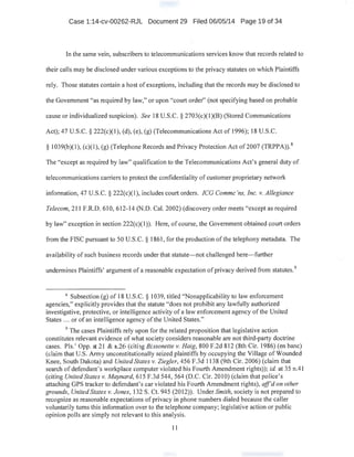 Case 1:14-cv-00262-RJL Document 29 Filed 06/05/14 Page 19 of 34
In the same vein, subscribers to telecommunications services know that records related to
· their calls may be disclosed under various exceptions to the privacy statutes on which Plaintiffs
rely. Those statutes contain a host of exceptions, including that the records may be disclosed to
the Government "as required by law," or upon "court order" (not specifying based on probable
cause or individualized suspicion). See 18 U.S.C. § 2703(c)(l)(B) (Stored Communications
Act); 47 U.S.C. § 222(c)(1), (d), (e), (g) (Telecommunications Act of 1996); 18 U.S.C.
:§ 1039(b)(1), (c)(1 ), (g) (Telephone Records and Privacy Protection Act of 2007 (TRPPA)).8
The "except as required by law" qualification to the Telecommunications Act's general duty of
telecommunications carriers to protect the confidentiality of customer proprietary network
information, 47 U.S.C. § 222(c)(l), includes court orders. ICG Commc 'ns, Inc. v. Allegiance
Telecom, 211 F.R.D. 610, 612-14 (N.D. Cal. 2002) (discovery order meets "except as required
by Jaw" exception in section 222(c)(l)). Here, of course, the Government obtained court orders
from the FISC pursuant to 50 U.S.C. § 1861, for the production of the telephony metadaia. The
availability of such business records under that statute- not challenged here-further
undermines Plaintiffs' argument of a reasonable expectation ofprivacy derived from statutes.9
8
Subsection (g) of 18 U.S.C. § 1039, titled ''Nonapplicability to law enforcement
agencies," explicitly provides that the statute "does not prohibit any lawfully authorized
investigative, protective, or intelligence activitY of a law enforcement agency of the United
States .. . or of an intelligence agency ofthe United States."
. .
9
The cases Plaintiffs rely upon for the related proposition that legislative action
constitutes relevant evidence of what society considers reasonable are not third-party doctrine
cases. Pis.' Opp. at 21 & n.26 (citing Bissonette v. Haig, 800 F.2d 812 (8th Cir. 1986) (en bane)
(claim that U.S. Army unconstitutionally seized plaintiffs by occupying the Village of Wounded
·Knee, South Dakota) and United States v. Ziegler, 456 F.3d 1138 (9th Cir. 2006) (claim that
search of defendant's workplace computer violated his Fourth Amendment rights)); id. at 35 n.41
(citing United States v. Maynard, 615 F.3d 544, 564 (D.C. Cir. 201 0) (claim that police's
attaching GPS tracker to defendant' s car violated his Fourth Amendment rights), aff'd on other
grounds, United States v. Jones, 132 S. Ct. 945 (2012)). Under Smith, society Is not prepared to
recognize as reasonable expectations ofprivacy in phone numbers dialed because the caller
voluntarily turns this information over to the telephone company; legislative action or public
opinion polls are simply not relevant to this analysis.
11
 
