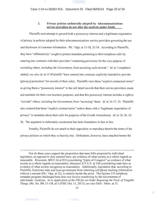 Case 1:14-cv-00262-RJL Document 29 Filed 06/05/14 Page 20 of 34
2. Privacy policies unilaterally adopted by telecommunications
service providers do not alter the analysis under Smith.
Plaintiffs next attempt to ground both a possessory interest and a legitimate expectation
of privacy in policies adopted by their telecommunications service providers governing the use
and disclosure of customer information. Pis.' Opp. at 15-18, 32-34. According to Plaintiffs,
they have "affirmatively" sought to protect metadata pertaining to their telephone calls by
· entering into contracts with their providers "containing provisions for the very purpose of
excluding others, including the Government, from accessing such records." Id. at 1 (emphasis
added); see also id. at 15 (Plaintiffs "have entered into contracts explicitly intended to provide
[privacy] protection" for records of their calls). Plaintiffs view these "explicit contractual terms"
as giving them a "possessory interest" in the call detail records that their service providers create
and maintain for their own business purposes, and that this possessory interest includes a right to
"exclude" others, including the Government, from "accessing" them. Id. at 16-17, 32. Plaintiffs
also contend that these "explicit contract terms" endow them with a "legitimate expectation of
privacy" in metadata about their calls for purposes ofthe Fourth Amendment. Id. at 18, 20, 32-
36. The argument is elaborately constructed but Jacks foundation in fact or law.
Notably, Plaintiffs do not attach to their opposition or reproduce therein the terms of the
privacy policies on which they so heavily rely. Defendants, however, have attached hereto the
Nor do these cases support the proposition that mere bills proposed by individual
legislators, as opposed to duly enacted laws, are evidence of what society as a whole regards as
reasonable. Bissonette, 800 F.2d at 814 (considering "[a]cts of Congress" as evidence ofwhat
society as a whole regards as reasonable); Maynard, 615 U.S. at 546 (considering state laws as
evidence of what society recognizes as reasonable). Additionally, legislation that, according to
Plaintiffs, forecloses state and local government from obtaining cell phone tracking information
without a warrant (Pis.' Opp. at 22), is entirely beside the point The Section 215 telephony
metadata program challenged here does not involve monitoring by the Government of
individuals' locations. In re Application ofthe FBIfor an Order Requiring the Prod. ofTangible
Things, Dkt. No. BR 13-158, at 5 (FISC Oct. 11, 2013); see also Defs:' Mem. at 33.
12
 