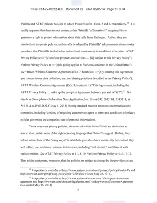 Case 1:14-cv-00262-RJL Document 29 Filed 06/05/14 Page 21 of 34
Verizon and AT&T privacy policies to which Plaintiffs refer. Exhs. 5 and 6, respectively. 10
It is
readily apparent that these are not contracts that Plaintiffs "affirmatively" bargained for to
guarantee a right to protect information about their calls from disclosure. Rather, they are
standardized corporate policies, unilaterally developed by Plaintiffs' telecommunications service
providers, that Plaintiffs (and all other subscribers) must accept as conditions of service. AT&T
Privacy Policy at 5 (''[u]se of our products and services ... [is] subject to this Privacy Policy");
Verizon Privacy Policy at 3 ("[t]his policy applies to Verizon customers in the United States");
see Verizon Wireless Customer Agreement (Exh. 7, hereto) at I ("[b]y entering this Agreement
you consent to our data collection, use, and sharing practices described in our Privacy Policy");
AT&T Wireless Customer Agreement (Exh. 8, hereto) at 1 ("This Agreement, including the
AT&T Privacy Policy ... make up the complete Agreement between you and AT&T"). 11
See
also In re Smartphone Geolocation Data Application, No. 13-ms-242, 2013 WL 5583711 , at
*10-11 & n.29 (E.D.N.Y. May 1, 2013) (noting standard practice among telecommunications
companies, including Verizon, of requiring customers to agree to terms and conditions of privacy
policies governing the companies' use of personal information).
These corporate privacy policies, the terms of which Plaintiffs had no choice but to
accept, also contain none ofthe rights-creating language that Plaintiffs suggest. Rather, they
inform subscribers ofthe "many ways" in which the providers have unilaterally determined they
will collect, use, and store customer information, including "call records," and share it with
various entities. See AT&T Privacy Policy at 1-2, 8-10; Verizon Privacy Policy at 4, 5, 10-12.
They advise customers, moreover, that the policies are subject to change by the providers at any
10
Respectively available at http://www.verizon.com/about/ privacy/policy/#insideVz and
http://www.att.com/gen/privacy-policy?pid=2506 (last visited May 23, 2014).
11
Respectively available at http://www.verizonwireless.com /b2c/support/customer-
agreement and http://www.att.corn/shop/en/legalterms.html?toskeywirelessCustomerAgreement
(last visited May 26, 2014).
13
 