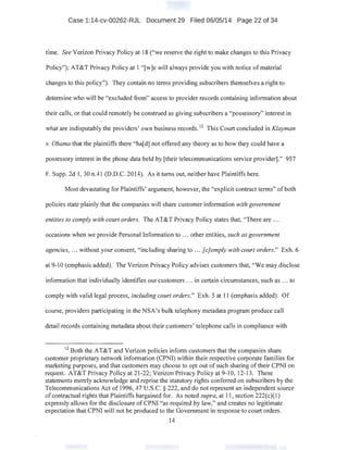 Case 1:14-cv-00262-RJL Document 29 Filed 06/05/14 Page 22 of 34
time. See Verizon Privacy Policy at 18 ("we reserve the right to make changes to this Privacy
Policy"); AT&T Privacy Policy at 1 "[w]e will always provide you with notice of material
changes to this policy"). They contain no terms providing subscribers themselves a right to
determine who will be "excluded from" access to provider records containing information about
their calls, or that could remotely be construed as giving subscribers a "possessory" interest in
what are indisputably the providers' own business records. 12
This Court concluded in Klayman
v. Obama that the plaintiffs there "ha[d] not offered any theory as to how they could have a
possessory interest in the phone data held by [their telecommunications service provider]." 957
F. Supp. 2d 1, 30 n.41 (D.D.C. 2014). As it turns out, neither have Plaintiffs here.
Most devastating for Plaintiffs' argument, however, the "explicit contract terms" ofboth
policies state plainly that the companies will share customer information with government
entities to comply with court orders. The AT&T Privacy Policy states that, "There are ...
occasions when we provide Personal Information to ... other entities, such as government
agencies, ... without your consent, "including sharing to ... [c]omply with court orders." Exh. 6
at 9-10 (emphasis added). The Verizon Privacy Policy advises customers that, "We may disclose
information that individually identifies our customers ... in certain circumstances, such as ... to
comply with valid legal process, including court orders." Exh. 5 at 11 (emphasis added). Of
course, providers participating in the NSA's bulk telephony metadata program produce call
detail records containing metadata about their customers' telephone calls in compliance with
12
Both the AT&T and Verizon policies inform customers that the companies share
customer proprietary network information (CPNI) within their respective corporate families for
marketing purposes, and that customers may choose to opt out of such sharing oftheir CPNI on
request. AT&T Privacy Policy at 21-22; Verizon Privacy Policy at 9-10, 12-13. These
statements merely acknowledge and reprise the statutory rights conferred on subscribers by the
Telecommunications Act of 1996, 47 U.S.C. § 222, and do not represent an independent source
of contractual rights that Plaintiffs bargained for. As noted supra, at 11, section 222(c)(1)
expressly allows for the disclosure of CPNI "as required by law," and creates no legitimate
expectation that CPNI will not be produced to the Government in response to court orders.
14
 