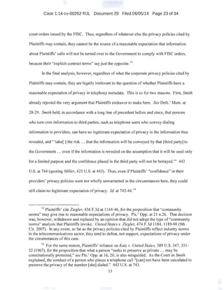 Case 1:14-cv-00262-RJL Document 29 Filed 06/05/14 Page 23 of 34
court orders issued by the FISC. Thus, regardless of whatever else the privacy policies cited by
Plaintiffs may contain, they cannot be the source of a reasonable expectation that information
about Plaintiffs' calls will not be turned over to the Government to comply with FISC orders,
because their "explicit contract terms" say just the opposite. 13
In the final analysis, however, regardless of what the corporate privacy policies cited by
Plaintiffs may contain, they are legally irrelevant to the question of whether Plaintiffs have a
reasonable expectation of privacy in telephony metadata. This is so for two reasons. First, Smith
already rejected the very argument that Plaintiffs endeavor to make here. See Defs.' Mem. at
28-29. Smith held, in accordance with a long line of precedent before and since, that persons
who turn over information to third parties, such as telephone users who convey dialing
information to providers, can have no legitimate expectation ofprivacy in the.information thus
revealed; and "'take[] the risk ... that the information will be conveyed by that [third party] to
the Government ... even if the information is revealed on the assumption that it will be used only
for a 1imited purpose and the confidence placed in the third party will not be betrayed."' 442
U.S. at 744 (quoting Miller, 425 U.S. at 443). Thus, even if Plaintiffs' "'confidence" in their
providers' privacy policies were not wholly unwarranted in the circumstances here, they could
still claim no legitimate expectation ofprivacy. Id. at 743-44. 14
13
Plaintiffs' cite Ziegler, 4S6 F.3d at 1144-46, for the proposition that "community
norms" may give rise to reasonable expectations ofprivacy. Pis.' Opp. at 21 n.26. That decision
was, however, withdrawn and replaced by an opinion that did not adopt the type of "community
norms" analysis that Plaintiffs invoke. United States v. Ziegler, 474 F.3d 1184, 1189-90 (9th
Cir. 2007). In any event, so far as the privacy policies cited by Plaintiffs reflect industry norms
in the telecommunications sector, they tend to defeat, not support, expectations ofprivacy under
the circumstances of this case.
14
For the same reason, Plaintiffs' reliance on Katz v. United States, 389 U.S. 347,351-
52 (1967), for the proposition that what a person "seeks to preserve as private ... may be
constitutionally protected," see Pis.' Opp. at 16, 20, is also misguided. As the Court in Smith
explained, the conduct of a person who places a telephone call "[can] not have been calculated to
preserve the privacy ofthe number [she] dialed." 442 U.S. at 743. ·
15
 