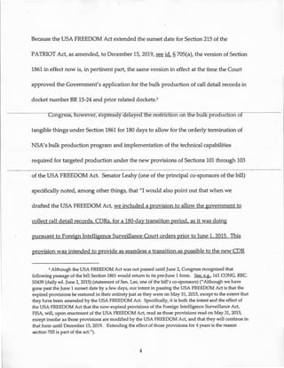 Because the USA FREEDOM Act extended the sunset date for Section 215 of the
PATRIOT Act, as amended, to December 15,2019, see id. § 705(a), the version of Section
1861 in effect now is, in pertinent part, the same version in effect at the tirhe the Court
approved the Government's application for the bulk production of call detail records in
docket number BR 15-24 and prior related dockets.2
Congress, owever, expressly aelayed the restriction on the oul.K proauction of
tangible things under Section 1861 for 180 days to allow for the orderly termination of
NSA's bulk production program and implementation of the technical capabilities
required for targeted production under the new provisions of Sections 101 through 103
of the USA FREEDOM Act. Senator Leahy (one of the principal co-sponsors of the bill)
specifically noted, among other things, that "I would also point out that when we
drafted the USA FREEDOM Act, we included a provision to allow the government to
collect call detail records, CDRs, for a 180-day transition period, as it was doing
pursuant to Foreign Intelligence Surveillance Court orders prior to June 1, 2015. This
provision was intended to provide as seamless a transition as possible to the new CDR
2 Although the USA FREEDOM Act was not passed until June 2, Congress recognized that
following passage of the bill Section 1861 would return to its pre-June 1 form. See, e.g., 161 CONG. REC.
S3439 (daily ed. June 2, 2015) (statement of Sen. Lee, one of the bill's co-sponsors) ("Although we have
gone past the June 1 sunset date by a few days, our intent in passing the USA FREEDOM Act is that the
expired provisions be restored in their entirety just as they were on May 31, 2015, except to the extent that
they have been amended by the USA FREEDOM Act. Specifically, it is both the intent and the effect of
the USA FREEDOM Act that the now-expired provisions of the Foreign Intelligence Surveillance Act,
FISA, will, upon enactment of the USA FREEDOM Act, read as those provisions read on May 31, 2015,
except insofar as those provisions are modified by the USA FREEDOM Act, and that they will continue in
that form until December 15, 2019. Extending the effect of those provisions for 4 years is the reason
section 705 is part of the act.").
4
 